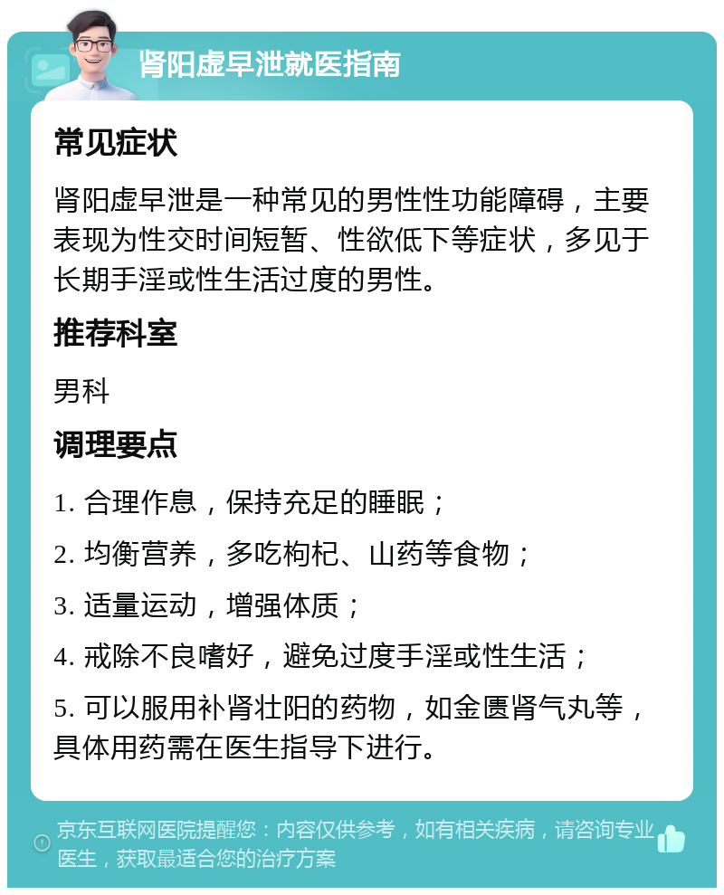 肾阳虚早泄就医指南 常见症状 肾阳虚早泄是一种常见的男性性功能障碍，主要表现为性交时间短暂、性欲低下等症状，多见于长期手淫或性生活过度的男性。 推荐科室 男科 调理要点 1. 合理作息，保持充足的睡眠； 2. 均衡营养，多吃枸杞、山药等食物； 3. 适量运动，增强体质； 4. 戒除不良嗜好，避免过度手淫或性生活； 5. 可以服用补肾壮阳的药物，如金匮肾气丸等，具体用药需在医生指导下进行。