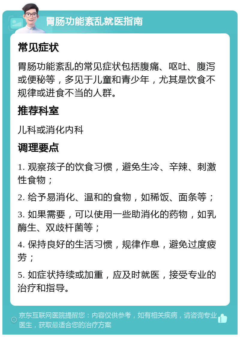 胃肠功能紊乱就医指南 常见症状 胃肠功能紊乱的常见症状包括腹痛、呕吐、腹泻或便秘等，多见于儿童和青少年，尤其是饮食不规律或进食不当的人群。 推荐科室 儿科或消化内科 调理要点 1. 观察孩子的饮食习惯，避免生冷、辛辣、刺激性食物； 2. 给予易消化、温和的食物，如稀饭、面条等； 3. 如果需要，可以使用一些助消化的药物，如乳酶生、双歧杆菌等； 4. 保持良好的生活习惯，规律作息，避免过度疲劳； 5. 如症状持续或加重，应及时就医，接受专业的治疗和指导。