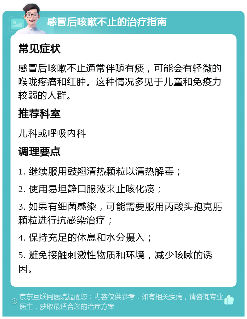 感冒后咳嗽不止的治疗指南 常见症状 感冒后咳嗽不止通常伴随有痰，可能会有轻微的喉咙疼痛和红肿。这种情况多见于儿童和免疫力较弱的人群。 推荐科室 儿科或呼吸内科 调理要点 1. 继续服用豉翘清热颗粒以清热解毒； 2. 使用易坦静口服液来止咳化痰； 3. 如果有细菌感染，可能需要服用丙酸头孢克肟颗粒进行抗感染治疗； 4. 保持充足的休息和水分摄入； 5. 避免接触刺激性物质和环境，减少咳嗽的诱因。