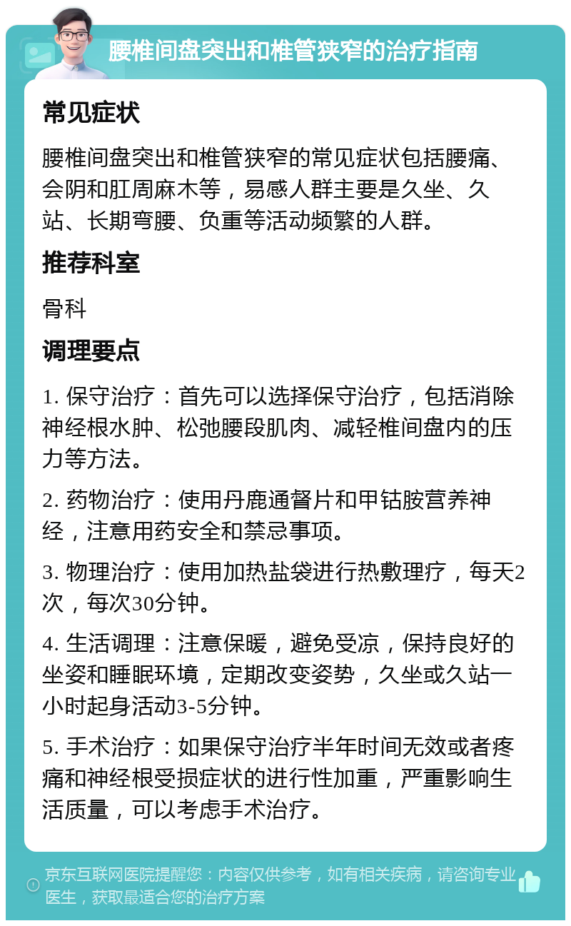 腰椎间盘突出和椎管狭窄的治疗指南 常见症状 腰椎间盘突出和椎管狭窄的常见症状包括腰痛、会阴和肛周麻木等，易感人群主要是久坐、久站、长期弯腰、负重等活动频繁的人群。 推荐科室 骨科 调理要点 1. 保守治疗：首先可以选择保守治疗，包括消除神经根水肿、松弛腰段肌肉、减轻椎间盘内的压力等方法。 2. 药物治疗：使用丹鹿通督片和甲钴胺营养神经，注意用药安全和禁忌事项。 3. 物理治疗：使用加热盐袋进行热敷理疗，每天2次，每次30分钟。 4. 生活调理：注意保暖，避免受凉，保持良好的坐姿和睡眠环境，定期改变姿势，久坐或久站一小时起身活动3-5分钟。 5. 手术治疗：如果保守治疗半年时间无效或者疼痛和神经根受损症状的进行性加重，严重影响生活质量，可以考虑手术治疗。