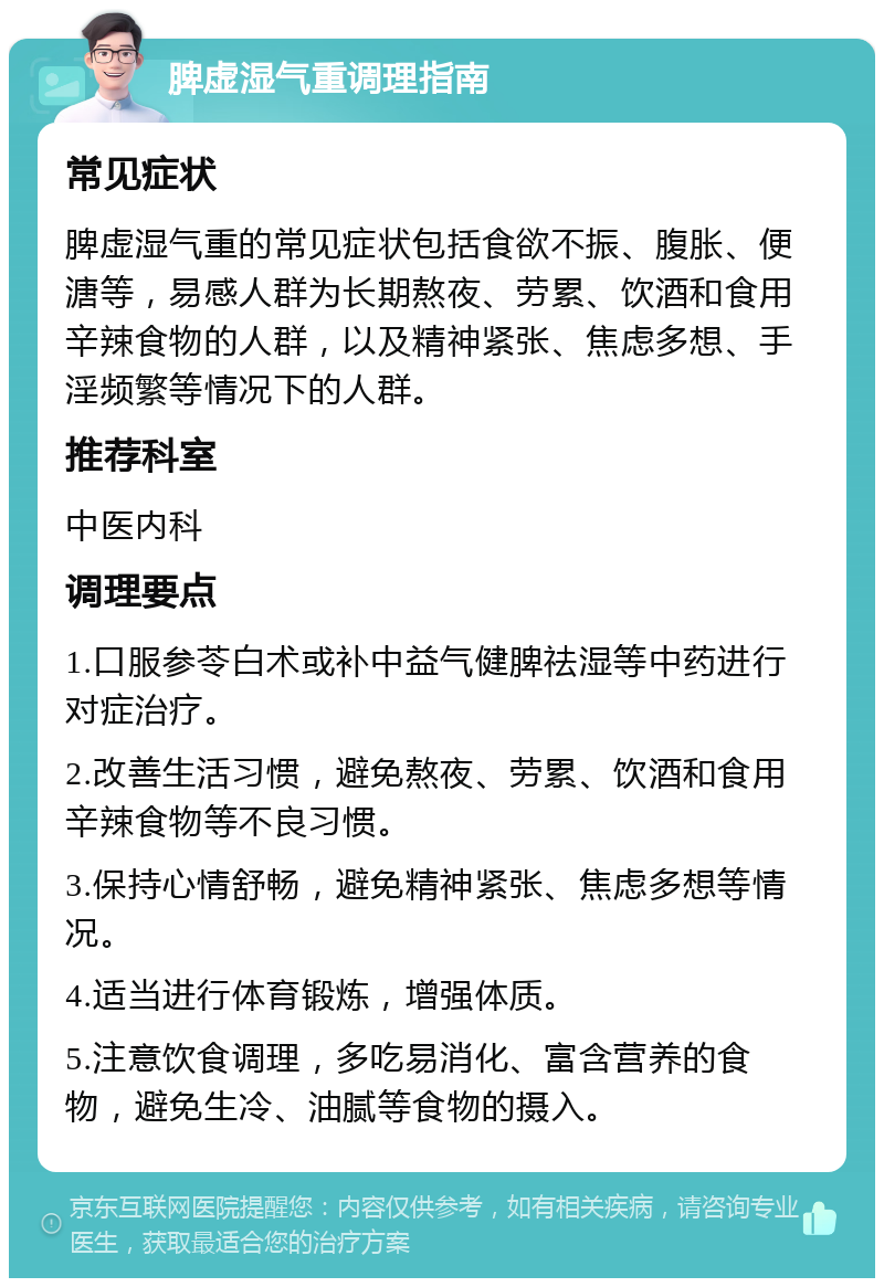 脾虚湿气重调理指南 常见症状 脾虚湿气重的常见症状包括食欲不振、腹胀、便溏等，易感人群为长期熬夜、劳累、饮酒和食用辛辣食物的人群，以及精神紧张、焦虑多想、手淫频繁等情况下的人群。 推荐科室 中医内科 调理要点 1.口服参苓白术或补中益气健脾祛湿等中药进行对症治疗。 2.改善生活习惯，避免熬夜、劳累、饮酒和食用辛辣食物等不良习惯。 3.保持心情舒畅，避免精神紧张、焦虑多想等情况。 4.适当进行体育锻炼，增强体质。 5.注意饮食调理，多吃易消化、富含营养的食物，避免生冷、油腻等食物的摄入。