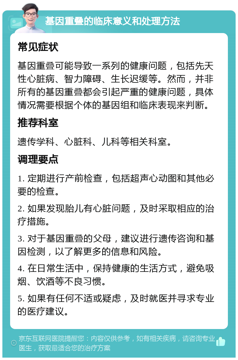 基因重叠的临床意义和处理方法 常见症状 基因重叠可能导致一系列的健康问题，包括先天性心脏病、智力障碍、生长迟缓等。然而，并非所有的基因重叠都会引起严重的健康问题，具体情况需要根据个体的基因组和临床表现来判断。 推荐科室 遗传学科、心脏科、儿科等相关科室。 调理要点 1. 定期进行产前检查，包括超声心动图和其他必要的检查。 2. 如果发现胎儿有心脏问题，及时采取相应的治疗措施。 3. 对于基因重叠的父母，建议进行遗传咨询和基因检测，以了解更多的信息和风险。 4. 在日常生活中，保持健康的生活方式，避免吸烟、饮酒等不良习惯。 5. 如果有任何不适或疑虑，及时就医并寻求专业的医疗建议。