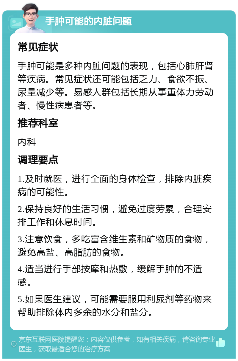 手肿可能的内脏问题 常见症状 手肿可能是多种内脏问题的表现，包括心肺肝肾等疾病。常见症状还可能包括乏力、食欲不振、尿量减少等。易感人群包括长期从事重体力劳动者、慢性病患者等。 推荐科室 内科 调理要点 1.及时就医，进行全面的身体检查，排除内脏疾病的可能性。 2.保持良好的生活习惯，避免过度劳累，合理安排工作和休息时间。 3.注意饮食，多吃富含维生素和矿物质的食物，避免高盐、高脂肪的食物。 4.适当进行手部按摩和热敷，缓解手肿的不适感。 5.如果医生建议，可能需要服用利尿剂等药物来帮助排除体内多余的水分和盐分。