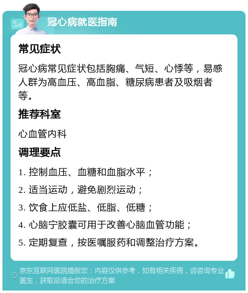 冠心病就医指南 常见症状 冠心病常见症状包括胸痛、气短、心悸等，易感人群为高血压、高血脂、糖尿病患者及吸烟者等。 推荐科室 心血管内科 调理要点 1. 控制血压、血糖和血脂水平； 2. 适当运动，避免剧烈运动； 3. 饮食上应低盐、低脂、低糖； 4. 心脑宁胶囊可用于改善心脑血管功能； 5. 定期复查，按医嘱服药和调整治疗方案。