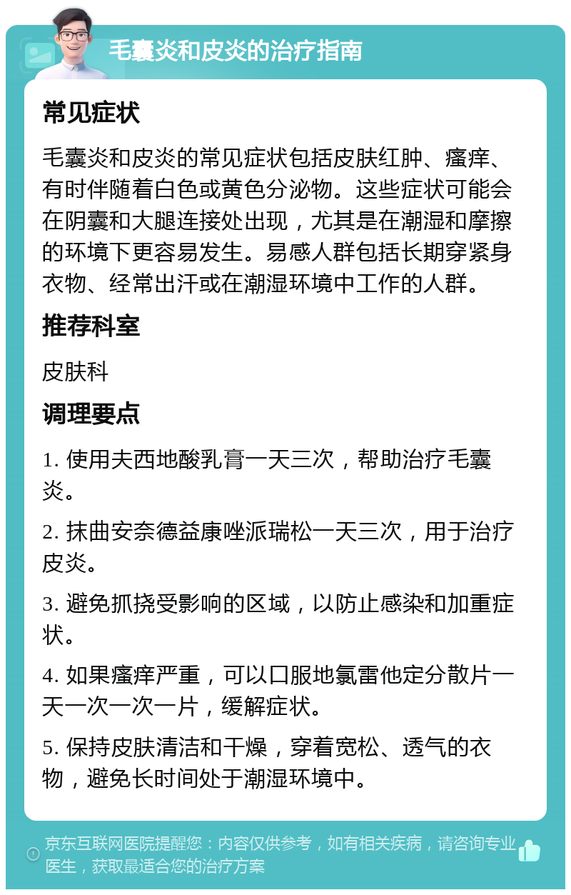 毛囊炎和皮炎的治疗指南 常见症状 毛囊炎和皮炎的常见症状包括皮肤红肿、瘙痒、有时伴随着白色或黄色分泌物。这些症状可能会在阴囊和大腿连接处出现，尤其是在潮湿和摩擦的环境下更容易发生。易感人群包括长期穿紧身衣物、经常出汗或在潮湿环境中工作的人群。 推荐科室 皮肤科 调理要点 1. 使用夫西地酸乳膏一天三次，帮助治疗毛囊炎。 2. 抹曲安奈德益康唑派瑞松一天三次，用于治疗皮炎。 3. 避免抓挠受影响的区域，以防止感染和加重症状。 4. 如果瘙痒严重，可以口服地氯雷他定分散片一天一次一次一片，缓解症状。 5. 保持皮肤清洁和干燥，穿着宽松、透气的衣物，避免长时间处于潮湿环境中。