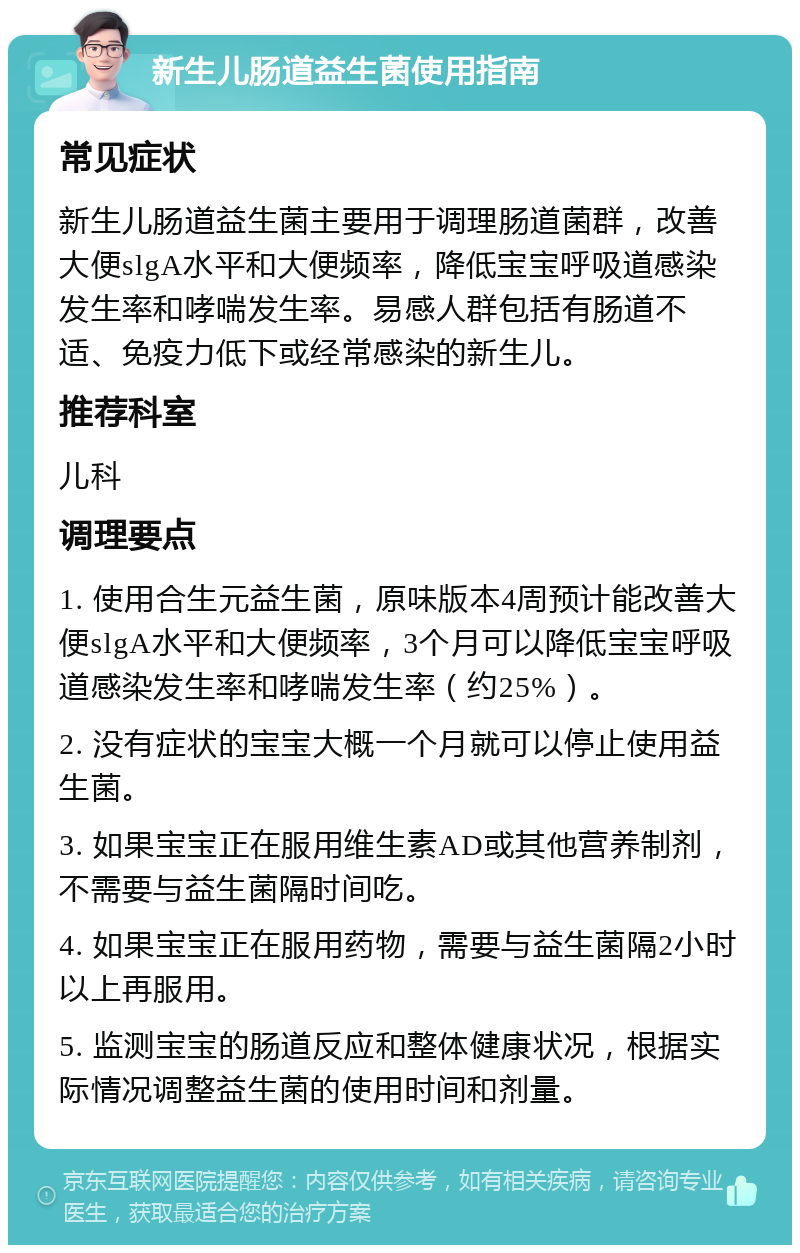 新生儿肠道益生菌使用指南 常见症状 新生儿肠道益生菌主要用于调理肠道菌群，改善大便slgA水平和大便频率，降低宝宝呼吸道感染发生率和哮喘发生率。易感人群包括有肠道不适、免疫力低下或经常感染的新生儿。 推荐科室 儿科 调理要点 1. 使用合生元益生菌，原味版本4周预计能改善大便slgA水平和大便频率，3个月可以降低宝宝呼吸道感染发生率和哮喘发生率（约25%）。 2. 没有症状的宝宝大概一个月就可以停止使用益生菌。 3. 如果宝宝正在服用维生素AD或其他营养制剂，不需要与益生菌隔时间吃。 4. 如果宝宝正在服用药物，需要与益生菌隔2小时以上再服用。 5. 监测宝宝的肠道反应和整体健康状况，根据实际情况调整益生菌的使用时间和剂量。