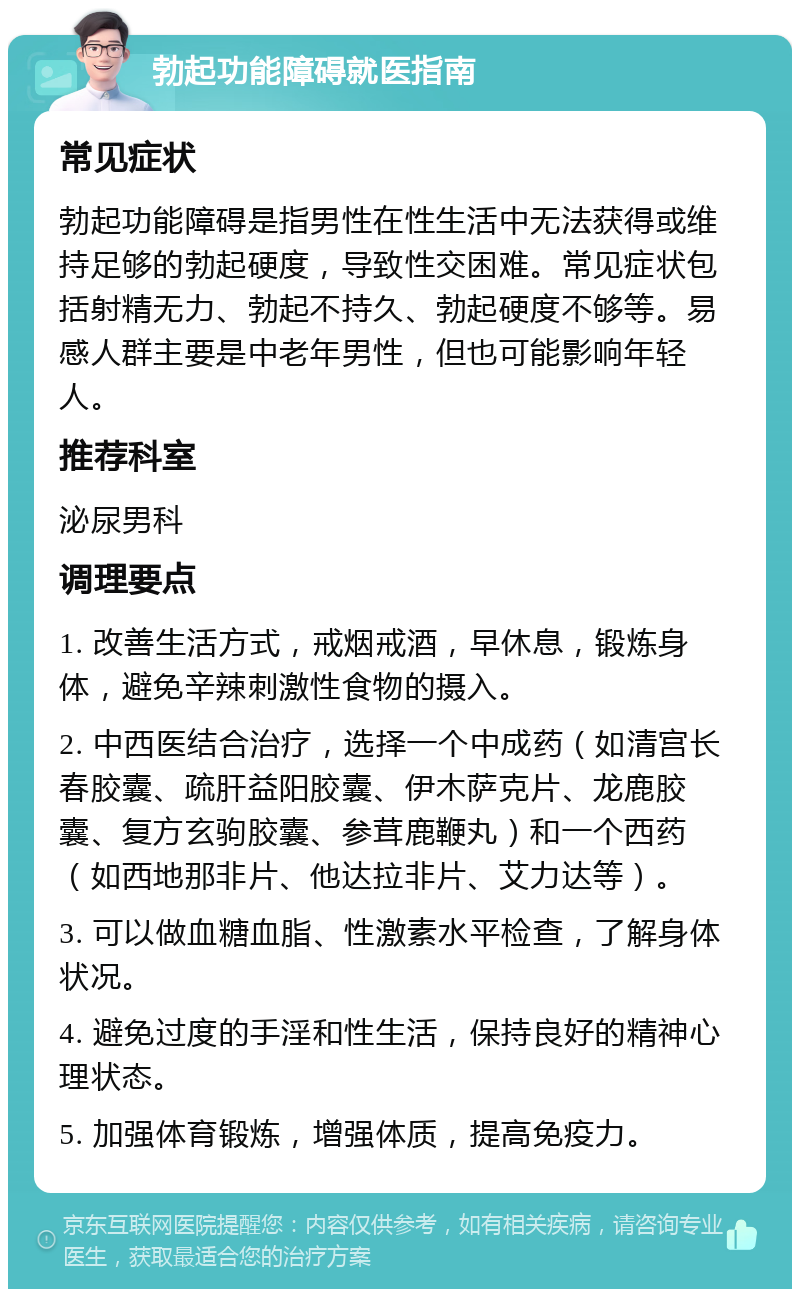 勃起功能障碍就医指南 常见症状 勃起功能障碍是指男性在性生活中无法获得或维持足够的勃起硬度，导致性交困难。常见症状包括射精无力、勃起不持久、勃起硬度不够等。易感人群主要是中老年男性，但也可能影响年轻人。 推荐科室 泌尿男科 调理要点 1. 改善生活方式，戒烟戒酒，早休息，锻炼身体，避免辛辣刺激性食物的摄入。 2. 中西医结合治疗，选择一个中成药（如清宫长春胶囊、疏肝益阳胶囊、伊木萨克片、龙鹿胶囊、复方玄驹胶囊、参茸鹿鞭丸）和一个西药（如西地那非片、他达拉非片、艾力达等）。 3. 可以做血糖血脂、性激素水平检查，了解身体状况。 4. 避免过度的手淫和性生活，保持良好的精神心理状态。 5. 加强体育锻炼，增强体质，提高免疫力。