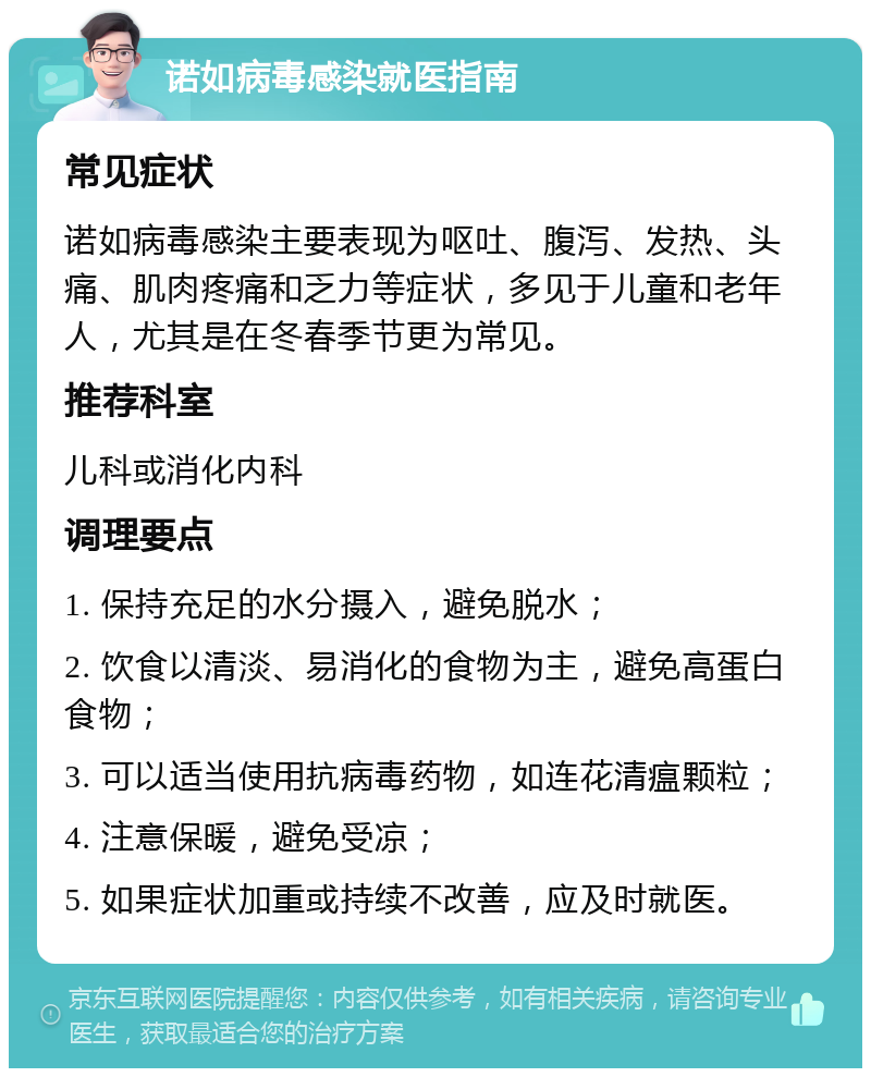 诺如病毒感染就医指南 常见症状 诺如病毒感染主要表现为呕吐、腹泻、发热、头痛、肌肉疼痛和乏力等症状，多见于儿童和老年人，尤其是在冬春季节更为常见。 推荐科室 儿科或消化内科 调理要点 1. 保持充足的水分摄入，避免脱水； 2. 饮食以清淡、易消化的食物为主，避免高蛋白食物； 3. 可以适当使用抗病毒药物，如连花清瘟颗粒； 4. 注意保暖，避免受凉； 5. 如果症状加重或持续不改善，应及时就医。