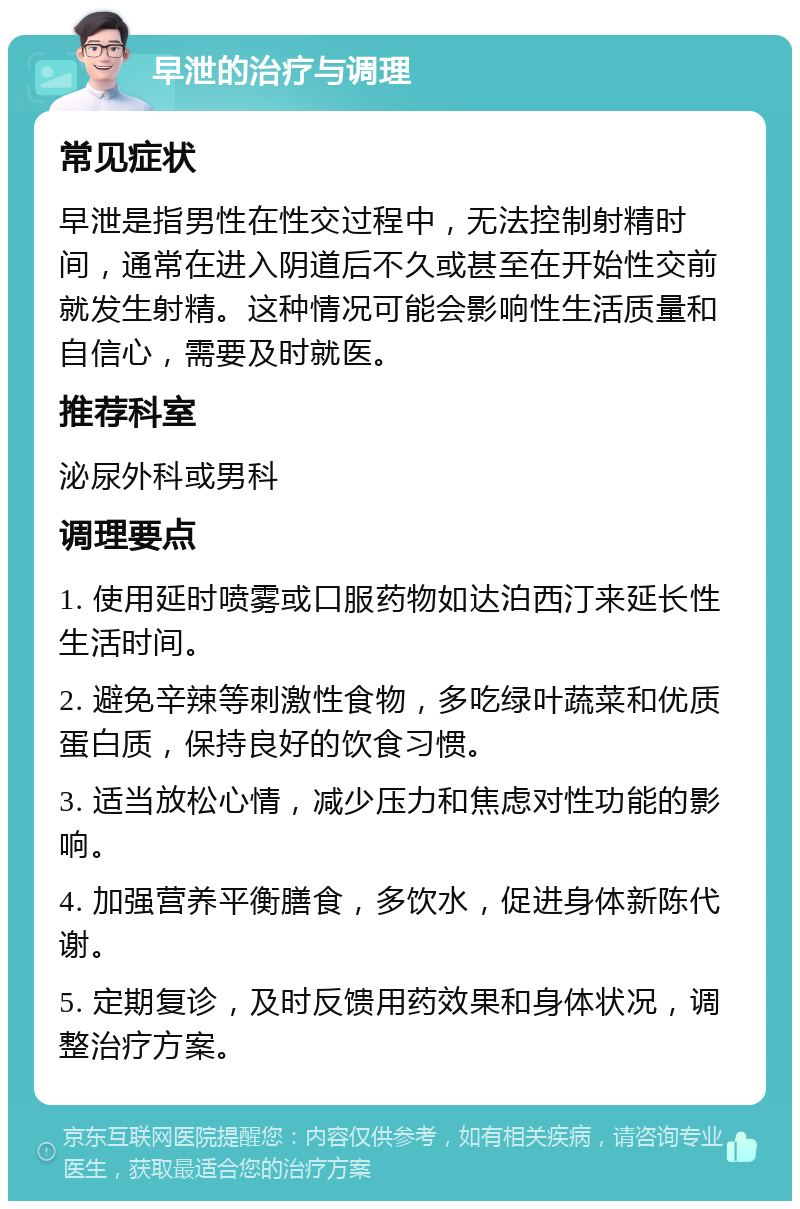 早泄的治疗与调理 常见症状 早泄是指男性在性交过程中，无法控制射精时间，通常在进入阴道后不久或甚至在开始性交前就发生射精。这种情况可能会影响性生活质量和自信心，需要及时就医。 推荐科室 泌尿外科或男科 调理要点 1. 使用延时喷雾或口服药物如达泊西汀来延长性生活时间。 2. 避免辛辣等刺激性食物，多吃绿叶蔬菜和优质蛋白质，保持良好的饮食习惯。 3. 适当放松心情，减少压力和焦虑对性功能的影响。 4. 加强营养平衡膳食，多饮水，促进身体新陈代谢。 5. 定期复诊，及时反馈用药效果和身体状况，调整治疗方案。