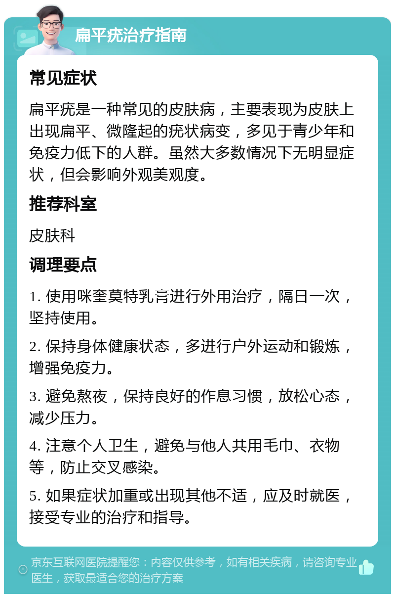 扁平疣治疗指南 常见症状 扁平疣是一种常见的皮肤病，主要表现为皮肤上出现扁平、微隆起的疣状病变，多见于青少年和免疫力低下的人群。虽然大多数情况下无明显症状，但会影响外观美观度。 推荐科室 皮肤科 调理要点 1. 使用咪奎莫特乳膏进行外用治疗，隔日一次，坚持使用。 2. 保持身体健康状态，多进行户外运动和锻炼，增强免疫力。 3. 避免熬夜，保持良好的作息习惯，放松心态，减少压力。 4. 注意个人卫生，避免与他人共用毛巾、衣物等，防止交叉感染。 5. 如果症状加重或出现其他不适，应及时就医，接受专业的治疗和指导。