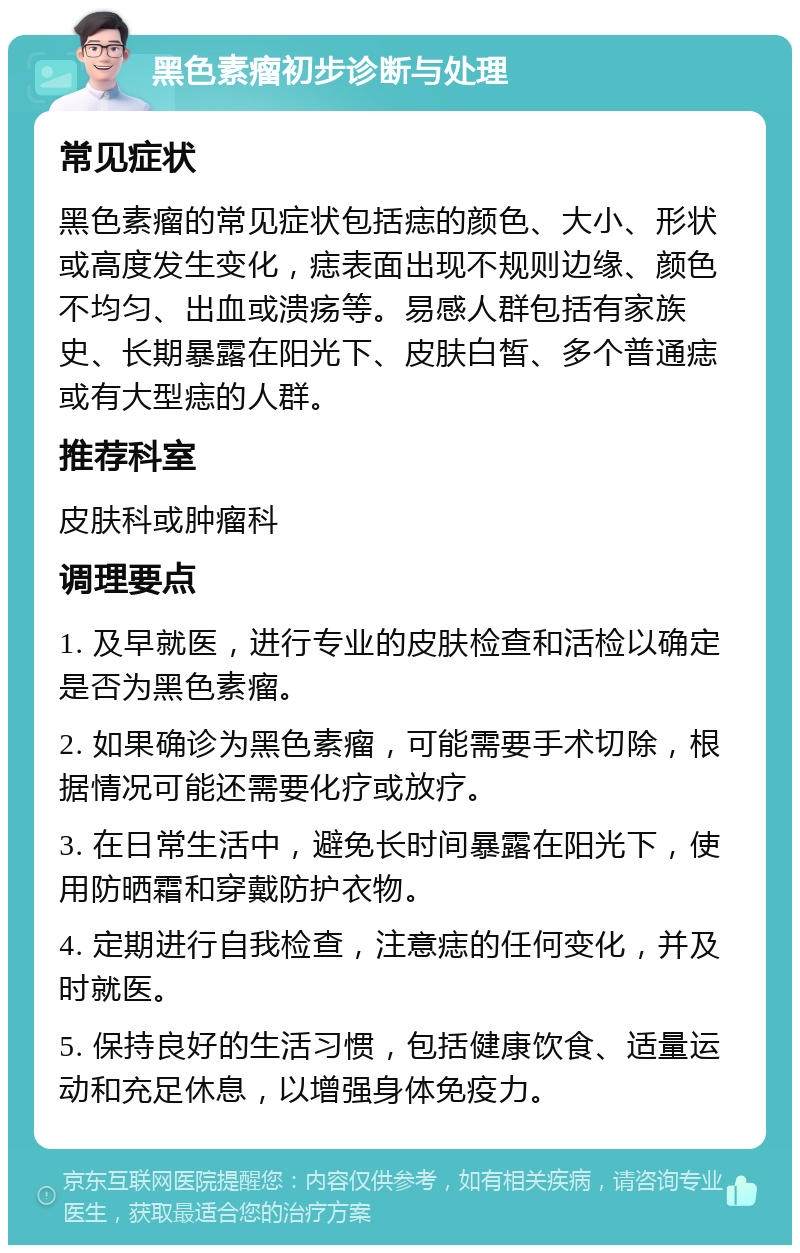 黑色素瘤初步诊断与处理 常见症状 黑色素瘤的常见症状包括痣的颜色、大小、形状或高度发生变化，痣表面出现不规则边缘、颜色不均匀、出血或溃疡等。易感人群包括有家族史、长期暴露在阳光下、皮肤白皙、多个普通痣或有大型痣的人群。 推荐科室 皮肤科或肿瘤科 调理要点 1. 及早就医，进行专业的皮肤检查和活检以确定是否为黑色素瘤。 2. 如果确诊为黑色素瘤，可能需要手术切除，根据情况可能还需要化疗或放疗。 3. 在日常生活中，避免长时间暴露在阳光下，使用防晒霜和穿戴防护衣物。 4. 定期进行自我检查，注意痣的任何变化，并及时就医。 5. 保持良好的生活习惯，包括健康饮食、适量运动和充足休息，以增强身体免疫力。