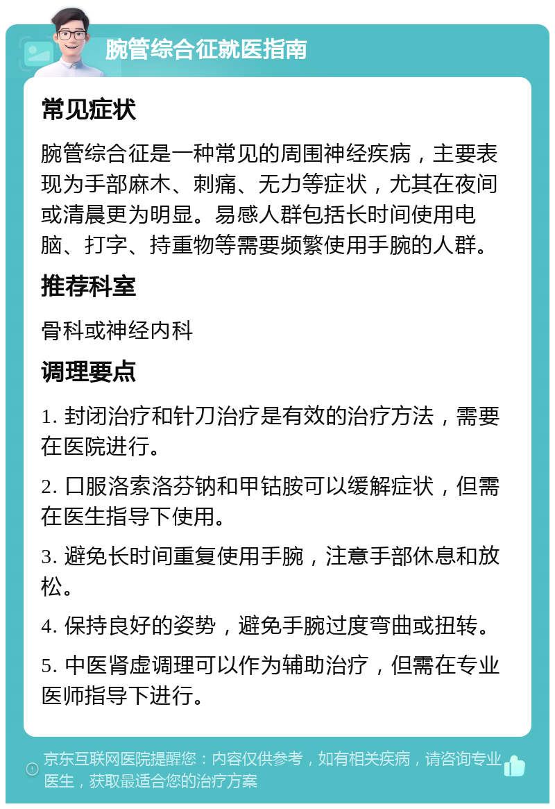 腕管综合征就医指南 常见症状 腕管综合征是一种常见的周围神经疾病，主要表现为手部麻木、刺痛、无力等症状，尤其在夜间或清晨更为明显。易感人群包括长时间使用电脑、打字、持重物等需要频繁使用手腕的人群。 推荐科室 骨科或神经内科 调理要点 1. 封闭治疗和针刀治疗是有效的治疗方法，需要在医院进行。 2. 口服洛索洛芬钠和甲钴胺可以缓解症状，但需在医生指导下使用。 3. 避免长时间重复使用手腕，注意手部休息和放松。 4. 保持良好的姿势，避免手腕过度弯曲或扭转。 5. 中医肾虚调理可以作为辅助治疗，但需在专业医师指导下进行。