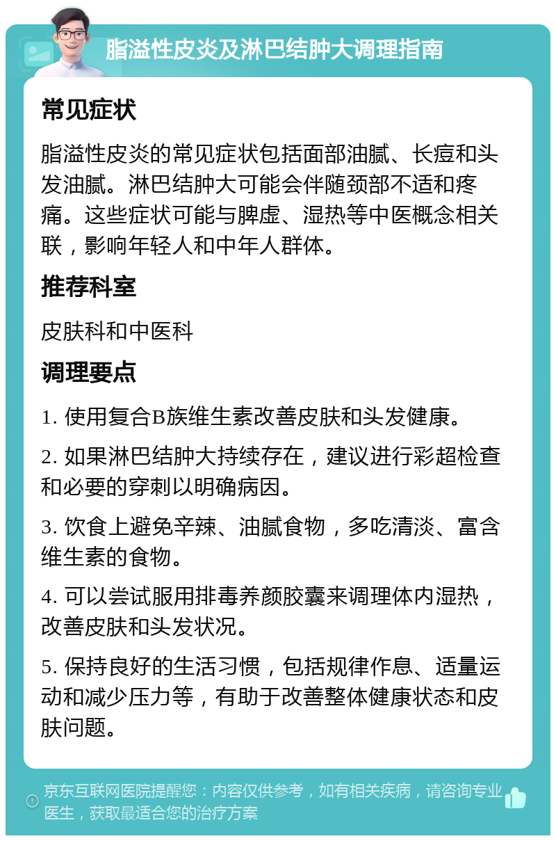 脂溢性皮炎及淋巴结肿大调理指南 常见症状 脂溢性皮炎的常见症状包括面部油腻、长痘和头发油腻。淋巴结肿大可能会伴随颈部不适和疼痛。这些症状可能与脾虚、湿热等中医概念相关联，影响年轻人和中年人群体。 推荐科室 皮肤科和中医科 调理要点 1. 使用复合B族维生素改善皮肤和头发健康。 2. 如果淋巴结肿大持续存在，建议进行彩超检查和必要的穿刺以明确病因。 3. 饮食上避免辛辣、油腻食物，多吃清淡、富含维生素的食物。 4. 可以尝试服用排毒养颜胶囊来调理体内湿热，改善皮肤和头发状况。 5. 保持良好的生活习惯，包括规律作息、适量运动和减少压力等，有助于改善整体健康状态和皮肤问题。