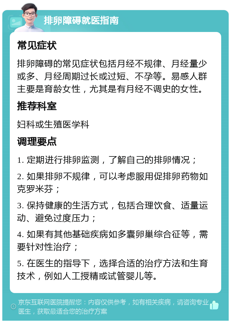 排卵障碍就医指南 常见症状 排卵障碍的常见症状包括月经不规律、月经量少或多、月经周期过长或过短、不孕等。易感人群主要是育龄女性，尤其是有月经不调史的女性。 推荐科室 妇科或生殖医学科 调理要点 1. 定期进行排卵监测，了解自己的排卵情况； 2. 如果排卵不规律，可以考虑服用促排卵药物如克罗米芬； 3. 保持健康的生活方式，包括合理饮食、适量运动、避免过度压力； 4. 如果有其他基础疾病如多囊卵巢综合征等，需要针对性治疗； 5. 在医生的指导下，选择合适的治疗方法和生育技术，例如人工授精或试管婴儿等。