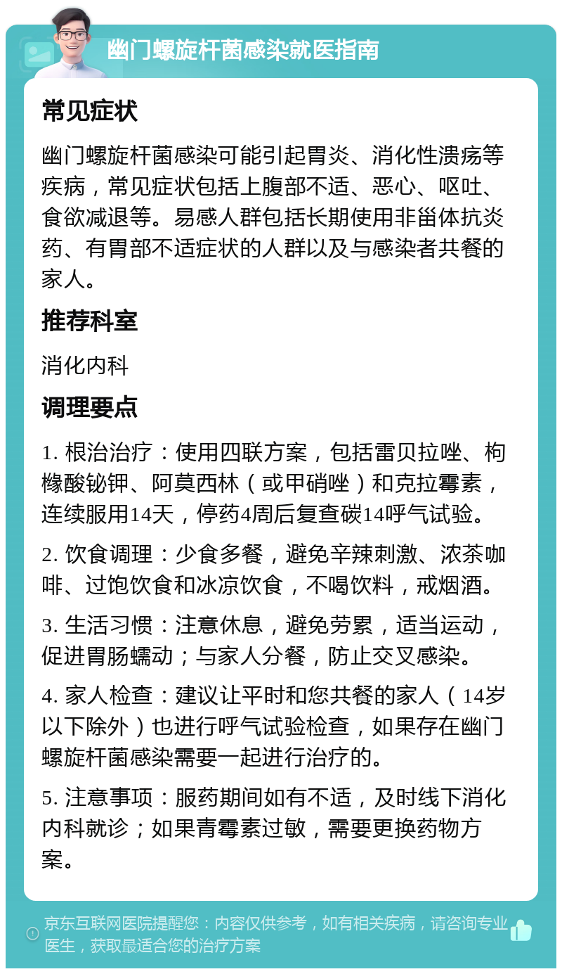 幽门螺旋杆菌感染就医指南 常见症状 幽门螺旋杆菌感染可能引起胃炎、消化性溃疡等疾病，常见症状包括上腹部不适、恶心、呕吐、食欲减退等。易感人群包括长期使用非甾体抗炎药、有胃部不适症状的人群以及与感染者共餐的家人。 推荐科室 消化内科 调理要点 1. 根治治疗：使用四联方案，包括雷贝拉唑、枸橼酸铋钾、阿莫西林（或甲硝唑）和克拉霉素，连续服用14天，停药4周后复查碳14呼气试验。 2. 饮食调理：少食多餐，避免辛辣刺激、浓茶咖啡、过饱饮食和冰凉饮食，不喝饮料，戒烟酒。 3. 生活习惯：注意休息，避免劳累，适当运动，促进胃肠蠕动；与家人分餐，防止交叉感染。 4. 家人检查：建议让平时和您共餐的家人（14岁以下除外）也进行呼气试验检查，如果存在幽门螺旋杆菌感染需要一起进行治疗的。 5. 注意事项：服药期间如有不适，及时线下消化内科就诊；如果青霉素过敏，需要更换药物方案。