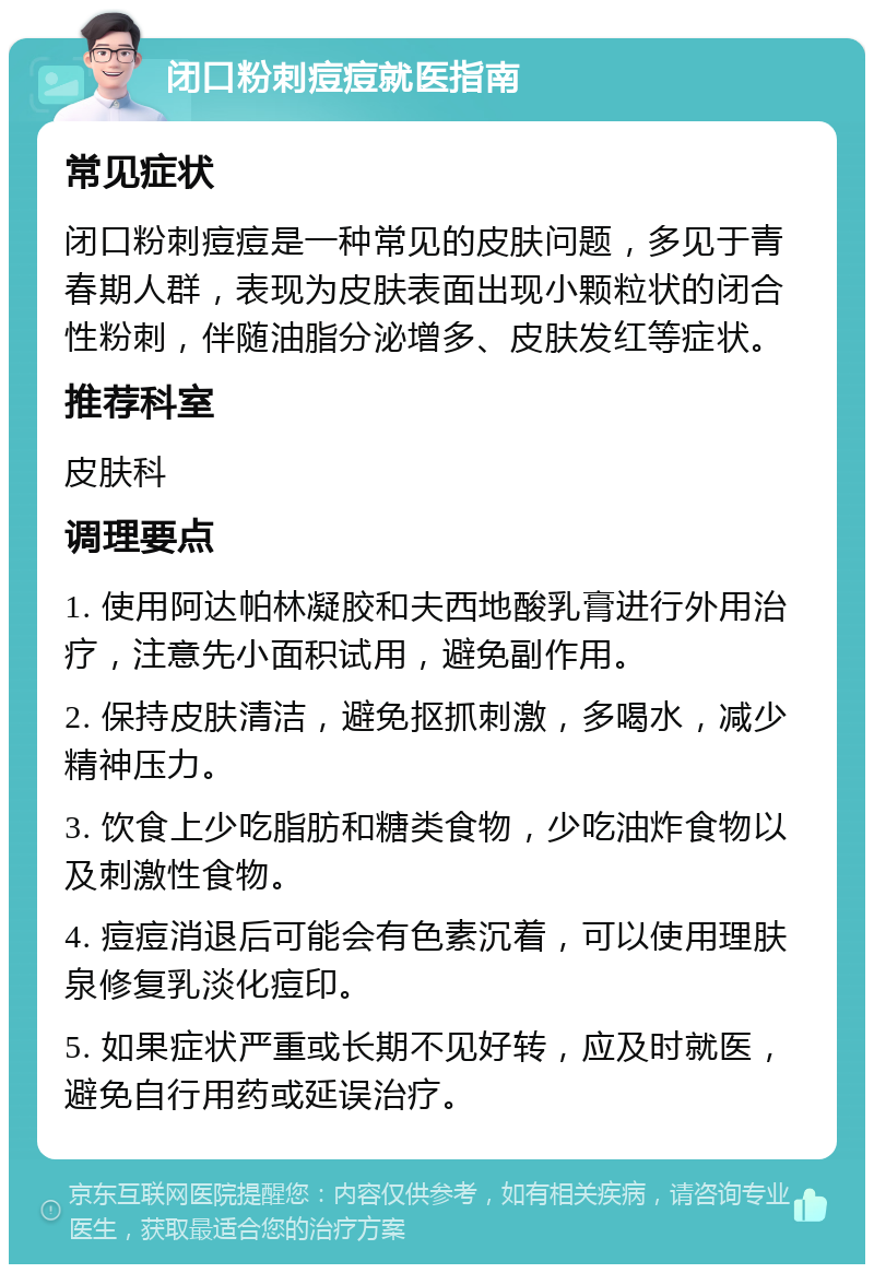 闭口粉刺痘痘就医指南 常见症状 闭口粉刺痘痘是一种常见的皮肤问题，多见于青春期人群，表现为皮肤表面出现小颗粒状的闭合性粉刺，伴随油脂分泌增多、皮肤发红等症状。 推荐科室 皮肤科 调理要点 1. 使用阿达帕林凝胶和夫西地酸乳膏进行外用治疗，注意先小面积试用，避免副作用。 2. 保持皮肤清洁，避免抠抓刺激，多喝水，减少精神压力。 3. 饮食上少吃脂肪和糖类食物，少吃油炸食物以及刺激性食物。 4. 痘痘消退后可能会有色素沉着，可以使用理肤泉修复乳淡化痘印。 5. 如果症状严重或长期不见好转，应及时就医，避免自行用药或延误治疗。