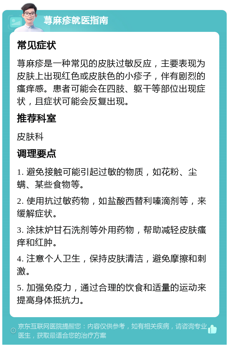 荨麻疹就医指南 常见症状 荨麻疹是一种常见的皮肤过敏反应，主要表现为皮肤上出现红色或皮肤色的小疹子，伴有剧烈的瘙痒感。患者可能会在四肢、躯干等部位出现症状，且症状可能会反复出现。 推荐科室 皮肤科 调理要点 1. 避免接触可能引起过敏的物质，如花粉、尘螨、某些食物等。 2. 使用抗过敏药物，如盐酸西替利嗪滴剂等，来缓解症状。 3. 涂抹炉甘石洗剂等外用药物，帮助减轻皮肤瘙痒和红肿。 4. 注意个人卫生，保持皮肤清洁，避免摩擦和刺激。 5. 加强免疫力，通过合理的饮食和适量的运动来提高身体抵抗力。