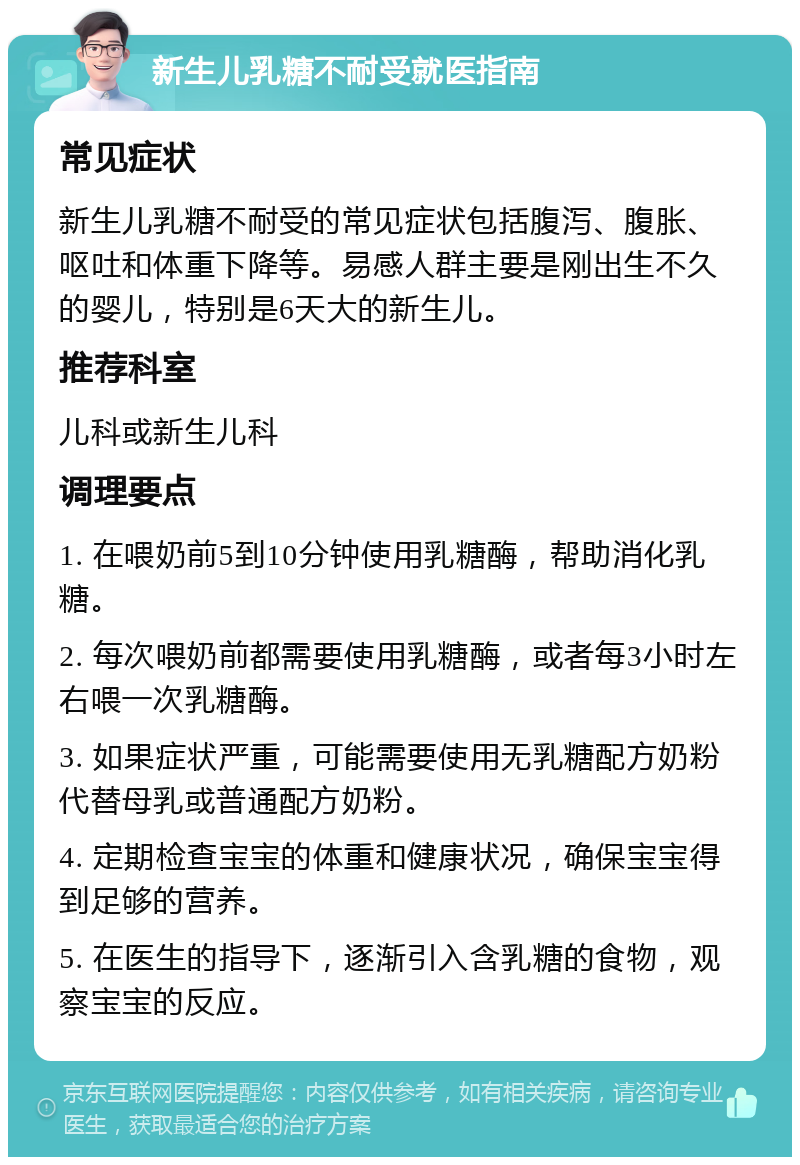 新生儿乳糖不耐受就医指南 常见症状 新生儿乳糖不耐受的常见症状包括腹泻、腹胀、呕吐和体重下降等。易感人群主要是刚出生不久的婴儿，特别是6天大的新生儿。 推荐科室 儿科或新生儿科 调理要点 1. 在喂奶前5到10分钟使用乳糖酶，帮助消化乳糖。 2. 每次喂奶前都需要使用乳糖酶，或者每3小时左右喂一次乳糖酶。 3. 如果症状严重，可能需要使用无乳糖配方奶粉代替母乳或普通配方奶粉。 4. 定期检查宝宝的体重和健康状况，确保宝宝得到足够的营养。 5. 在医生的指导下，逐渐引入含乳糖的食物，观察宝宝的反应。