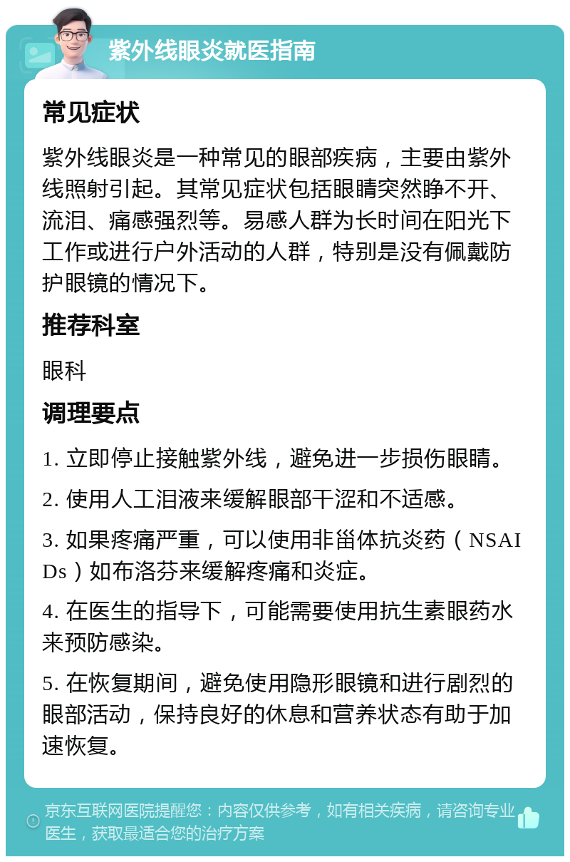 紫外线眼炎就医指南 常见症状 紫外线眼炎是一种常见的眼部疾病，主要由紫外线照射引起。其常见症状包括眼睛突然睁不开、流泪、痛感强烈等。易感人群为长时间在阳光下工作或进行户外活动的人群，特别是没有佩戴防护眼镜的情况下。 推荐科室 眼科 调理要点 1. 立即停止接触紫外线，避免进一步损伤眼睛。 2. 使用人工泪液来缓解眼部干涩和不适感。 3. 如果疼痛严重，可以使用非甾体抗炎药（NSAIDs）如布洛芬来缓解疼痛和炎症。 4. 在医生的指导下，可能需要使用抗生素眼药水来预防感染。 5. 在恢复期间，避免使用隐形眼镜和进行剧烈的眼部活动，保持良好的休息和营养状态有助于加速恢复。