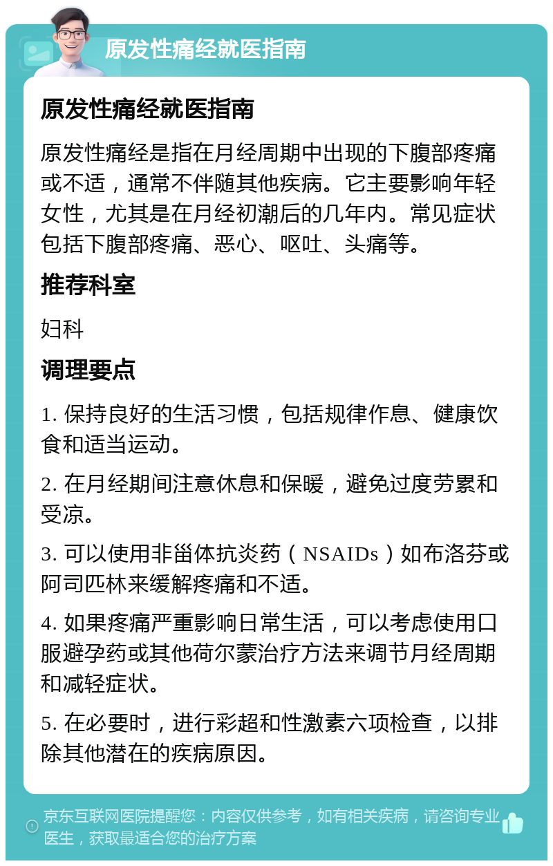 原发性痛经就医指南 原发性痛经就医指南 原发性痛经是指在月经周期中出现的下腹部疼痛或不适，通常不伴随其他疾病。它主要影响年轻女性，尤其是在月经初潮后的几年内。常见症状包括下腹部疼痛、恶心、呕吐、头痛等。 推荐科室 妇科 调理要点 1. 保持良好的生活习惯，包括规律作息、健康饮食和适当运动。 2. 在月经期间注意休息和保暖，避免过度劳累和受凉。 3. 可以使用非甾体抗炎药（NSAIDs）如布洛芬或阿司匹林来缓解疼痛和不适。 4. 如果疼痛严重影响日常生活，可以考虑使用口服避孕药或其他荷尔蒙治疗方法来调节月经周期和减轻症状。 5. 在必要时，进行彩超和性激素六项检查，以排除其他潜在的疾病原因。