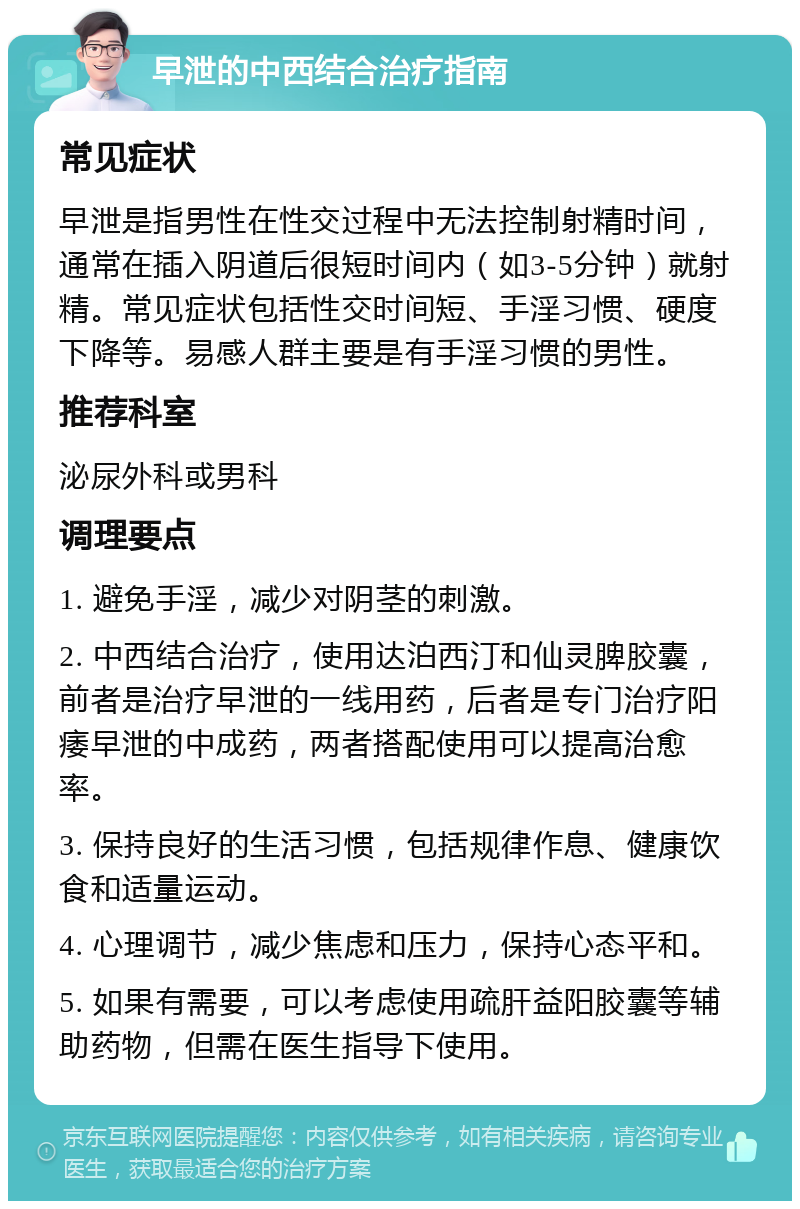 早泄的中西结合治疗指南 常见症状 早泄是指男性在性交过程中无法控制射精时间，通常在插入阴道后很短时间内（如3-5分钟）就射精。常见症状包括性交时间短、手淫习惯、硬度下降等。易感人群主要是有手淫习惯的男性。 推荐科室 泌尿外科或男科 调理要点 1. 避免手淫，减少对阴茎的刺激。 2. 中西结合治疗，使用达泊西汀和仙灵脾胶囊，前者是治疗早泄的一线用药，后者是专门治疗阳痿早泄的中成药，两者搭配使用可以提高治愈率。 3. 保持良好的生活习惯，包括规律作息、健康饮食和适量运动。 4. 心理调节，减少焦虑和压力，保持心态平和。 5. 如果有需要，可以考虑使用疏肝益阳胶囊等辅助药物，但需在医生指导下使用。