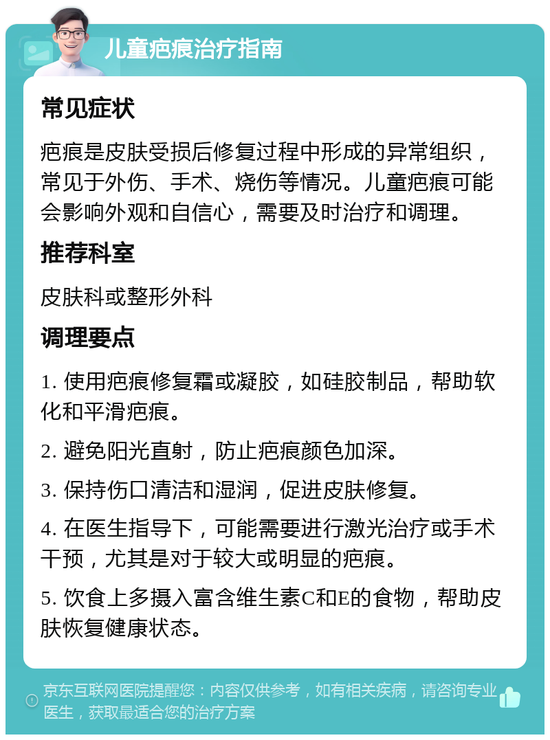 儿童疤痕治疗指南 常见症状 疤痕是皮肤受损后修复过程中形成的异常组织，常见于外伤、手术、烧伤等情况。儿童疤痕可能会影响外观和自信心，需要及时治疗和调理。 推荐科室 皮肤科或整形外科 调理要点 1. 使用疤痕修复霜或凝胶，如硅胶制品，帮助软化和平滑疤痕。 2. 避免阳光直射，防止疤痕颜色加深。 3. 保持伤口清洁和湿润，促进皮肤修复。 4. 在医生指导下，可能需要进行激光治疗或手术干预，尤其是对于较大或明显的疤痕。 5. 饮食上多摄入富含维生素C和E的食物，帮助皮肤恢复健康状态。