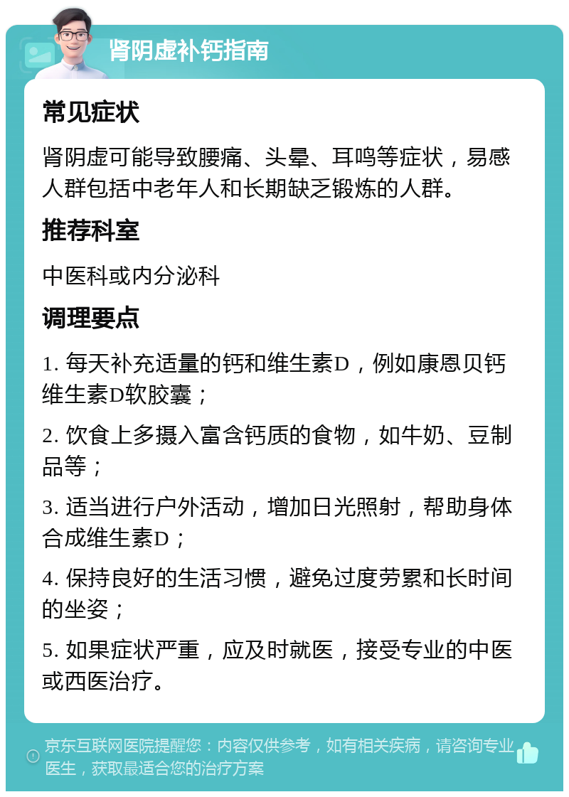 肾阴虚补钙指南 常见症状 肾阴虚可能导致腰痛、头晕、耳鸣等症状，易感人群包括中老年人和长期缺乏锻炼的人群。 推荐科室 中医科或内分泌科 调理要点 1. 每天补充适量的钙和维生素D，例如康恩贝钙维生素D软胶囊； 2. 饮食上多摄入富含钙质的食物，如牛奶、豆制品等； 3. 适当进行户外活动，增加日光照射，帮助身体合成维生素D； 4. 保持良好的生活习惯，避免过度劳累和长时间的坐姿； 5. 如果症状严重，应及时就医，接受专业的中医或西医治疗。