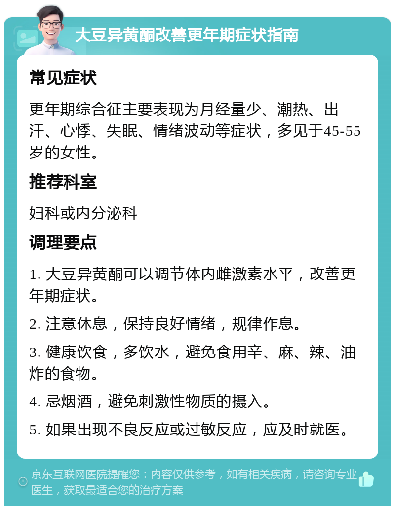 大豆异黄酮改善更年期症状指南 常见症状 更年期综合征主要表现为月经量少、潮热、出汗、心悸、失眠、情绪波动等症状，多见于45-55岁的女性。 推荐科室 妇科或内分泌科 调理要点 1. 大豆异黄酮可以调节体内雌激素水平，改善更年期症状。 2. 注意休息，保持良好情绪，规律作息。 3. 健康饮食，多饮水，避免食用辛、麻、辣、油炸的食物。 4. 忌烟酒，避免刺激性物质的摄入。 5. 如果出现不良反应或过敏反应，应及时就医。