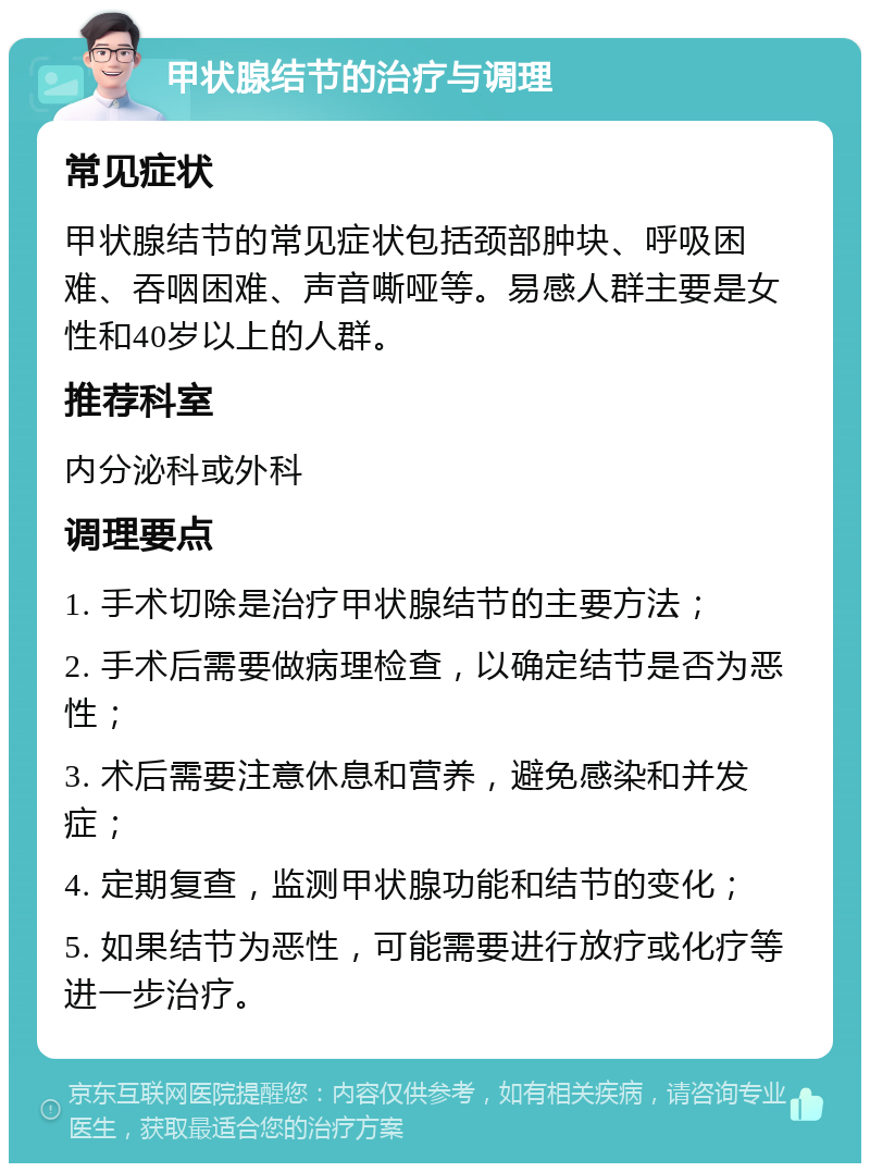 甲状腺结节的治疗与调理 常见症状 甲状腺结节的常见症状包括颈部肿块、呼吸困难、吞咽困难、声音嘶哑等。易感人群主要是女性和40岁以上的人群。 推荐科室 内分泌科或外科 调理要点 1. 手术切除是治疗甲状腺结节的主要方法； 2. 手术后需要做病理检查，以确定结节是否为恶性； 3. 术后需要注意休息和营养，避免感染和并发症； 4. 定期复查，监测甲状腺功能和结节的变化； 5. 如果结节为恶性，可能需要进行放疗或化疗等进一步治疗。