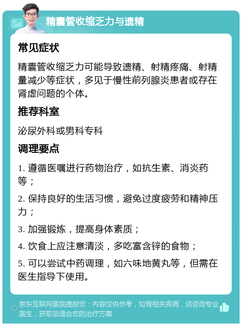 精囊管收缩乏力与遗精 常见症状 精囊管收缩乏力可能导致遗精、射精疼痛、射精量减少等症状，多见于慢性前列腺炎患者或存在肾虚问题的个体。 推荐科室 泌尿外科或男科专科 调理要点 1. 遵循医嘱进行药物治疗，如抗生素、消炎药等； 2. 保持良好的生活习惯，避免过度疲劳和精神压力； 3. 加强锻炼，提高身体素质； 4. 饮食上应注意清淡，多吃富含锌的食物； 5. 可以尝试中药调理，如六味地黄丸等，但需在医生指导下使用。