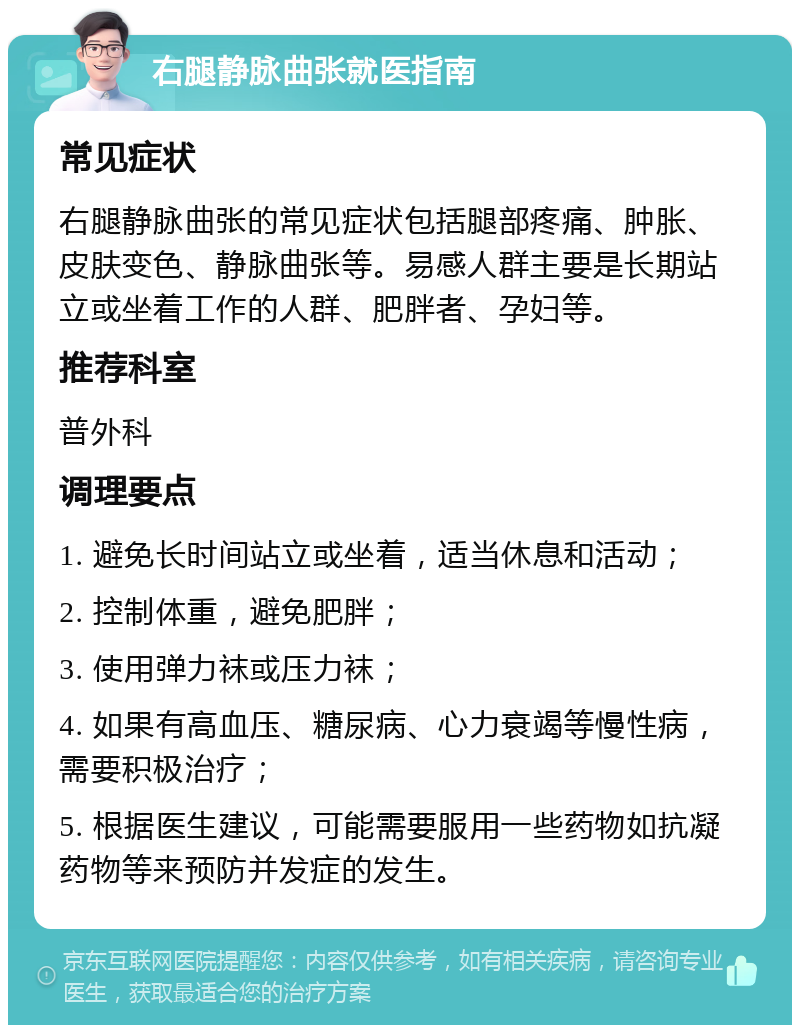 右腿静脉曲张就医指南 常见症状 右腿静脉曲张的常见症状包括腿部疼痛、肿胀、皮肤变色、静脉曲张等。易感人群主要是长期站立或坐着工作的人群、肥胖者、孕妇等。 推荐科室 普外科 调理要点 1. 避免长时间站立或坐着，适当休息和活动； 2. 控制体重，避免肥胖； 3. 使用弹力袜或压力袜； 4. 如果有高血压、糖尿病、心力衰竭等慢性病，需要积极治疗； 5. 根据医生建议，可能需要服用一些药物如抗凝药物等来预防并发症的发生。