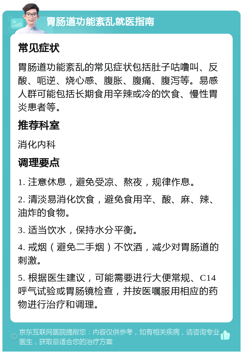 胃肠道功能紊乱就医指南 常见症状 胃肠道功能紊乱的常见症状包括肚子咕噜叫、反酸、呃逆、烧心感、腹胀、腹痛、腹泻等。易感人群可能包括长期食用辛辣或冷的饮食、慢性胃炎患者等。 推荐科室 消化内科 调理要点 1. 注意休息，避免受凉、熬夜，规律作息。 2. 清淡易消化饮食，避免食用辛、酸、麻、辣、油炸的食物。 3. 适当饮水，保持水分平衡。 4. 戒烟（避免二手烟）不饮酒，减少对胃肠道的刺激。 5. 根据医生建议，可能需要进行大便常规、C14呼气试验或胃肠镜检查，并按医嘱服用相应的药物进行治疗和调理。