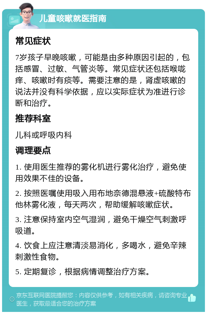 儿童咳嗽就医指南 常见症状 7岁孩子早晚咳嗽，可能是由多种原因引起的，包括感冒、过敏、气管炎等。常见症状还包括喉咙痒、咳嗽时有痰等。需要注意的是，肾虚咳嗽的说法并没有科学依据，应以实际症状为准进行诊断和治疗。 推荐科室 儿科或呼吸内科 调理要点 1. 使用医生推荐的雾化机进行雾化治疗，避免使用效果不佳的设备。 2. 按照医嘱使用吸入用布地奈德混悬液+硫酸特布他林雾化液，每天两次，帮助缓解咳嗽症状。 3. 注意保持室内空气湿润，避免干燥空气刺激呼吸道。 4. 饮食上应注意清淡易消化，多喝水，避免辛辣刺激性食物。 5. 定期复诊，根据病情调整治疗方案。