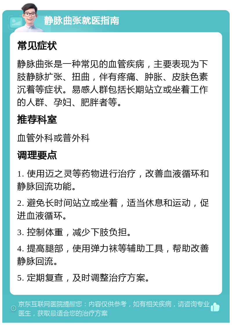 静脉曲张就医指南 常见症状 静脉曲张是一种常见的血管疾病，主要表现为下肢静脉扩张、扭曲，伴有疼痛、肿胀、皮肤色素沉着等症状。易感人群包括长期站立或坐着工作的人群、孕妇、肥胖者等。 推荐科室 血管外科或普外科 调理要点 1. 使用迈之灵等药物进行治疗，改善血液循环和静脉回流功能。 2. 避免长时间站立或坐着，适当休息和运动，促进血液循环。 3. 控制体重，减少下肢负担。 4. 提高腿部，使用弹力袜等辅助工具，帮助改善静脉回流。 5. 定期复查，及时调整治疗方案。