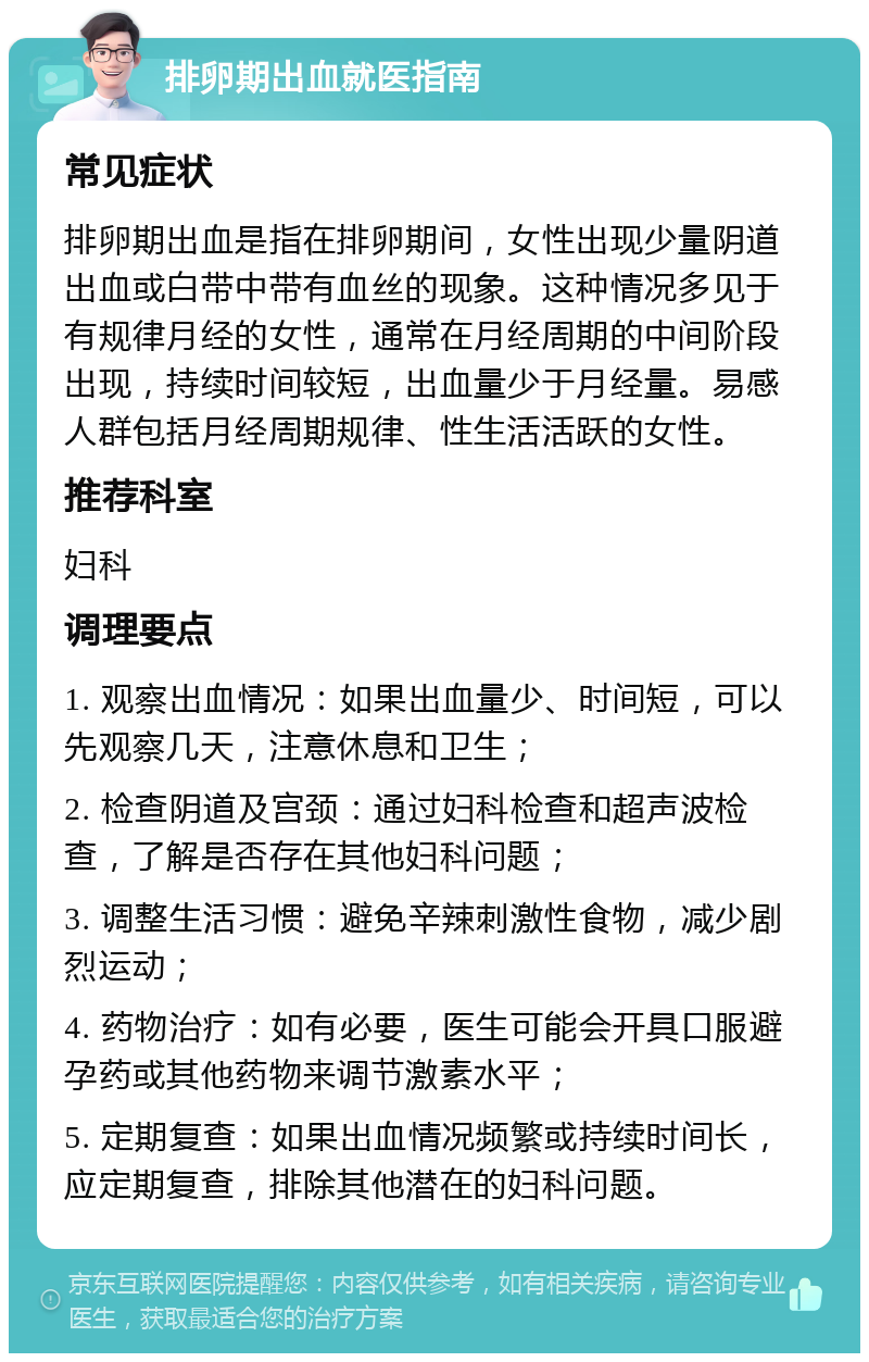 排卵期出血就医指南 常见症状 排卵期出血是指在排卵期间，女性出现少量阴道出血或白带中带有血丝的现象。这种情况多见于有规律月经的女性，通常在月经周期的中间阶段出现，持续时间较短，出血量少于月经量。易感人群包括月经周期规律、性生活活跃的女性。 推荐科室 妇科 调理要点 1. 观察出血情况：如果出血量少、时间短，可以先观察几天，注意休息和卫生； 2. 检查阴道及宫颈：通过妇科检查和超声波检查，了解是否存在其他妇科问题； 3. 调整生活习惯：避免辛辣刺激性食物，减少剧烈运动； 4. 药物治疗：如有必要，医生可能会开具口服避孕药或其他药物来调节激素水平； 5. 定期复查：如果出血情况频繁或持续时间长，应定期复查，排除其他潜在的妇科问题。