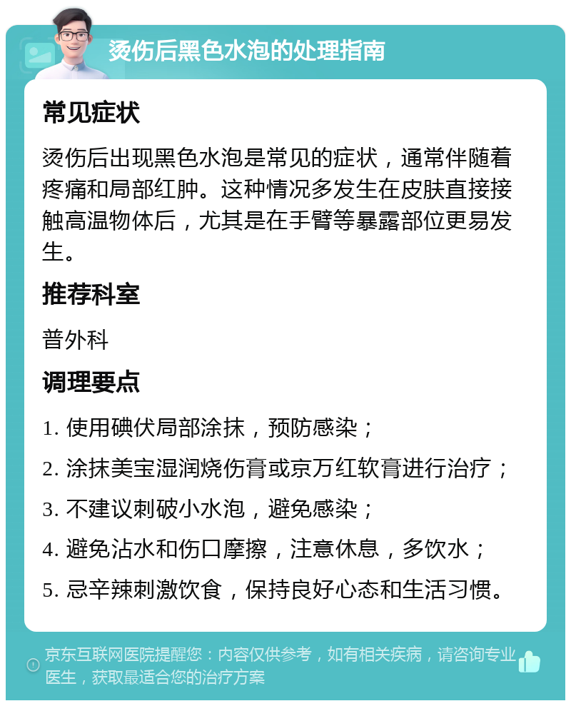 烫伤后黑色水泡的处理指南 常见症状 烫伤后出现黑色水泡是常见的症状，通常伴随着疼痛和局部红肿。这种情况多发生在皮肤直接接触高温物体后，尤其是在手臂等暴露部位更易发生。 推荐科室 普外科 调理要点 1. 使用碘伏局部涂抹，预防感染； 2. 涂抹美宝湿润烧伤膏或京万红软膏进行治疗； 3. 不建议刺破小水泡，避免感染； 4. 避免沾水和伤口摩擦，注意休息，多饮水； 5. 忌辛辣刺激饮食，保持良好心态和生活习惯。