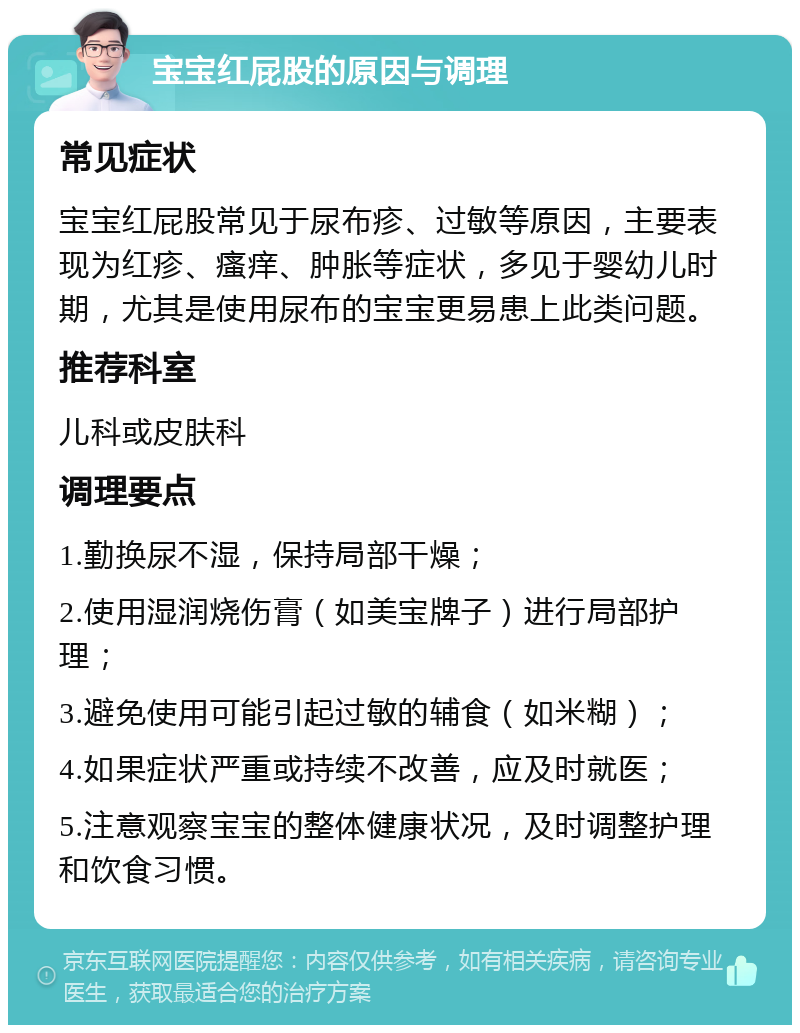 宝宝红屁股的原因与调理 常见症状 宝宝红屁股常见于尿布疹、过敏等原因，主要表现为红疹、瘙痒、肿胀等症状，多见于婴幼儿时期，尤其是使用尿布的宝宝更易患上此类问题。 推荐科室 儿科或皮肤科 调理要点 1.勤换尿不湿，保持局部干燥； 2.使用湿润烧伤膏（如美宝牌子）进行局部护理； 3.避免使用可能引起过敏的辅食（如米糊）； 4.如果症状严重或持续不改善，应及时就医； 5.注意观察宝宝的整体健康状况，及时调整护理和饮食习惯。