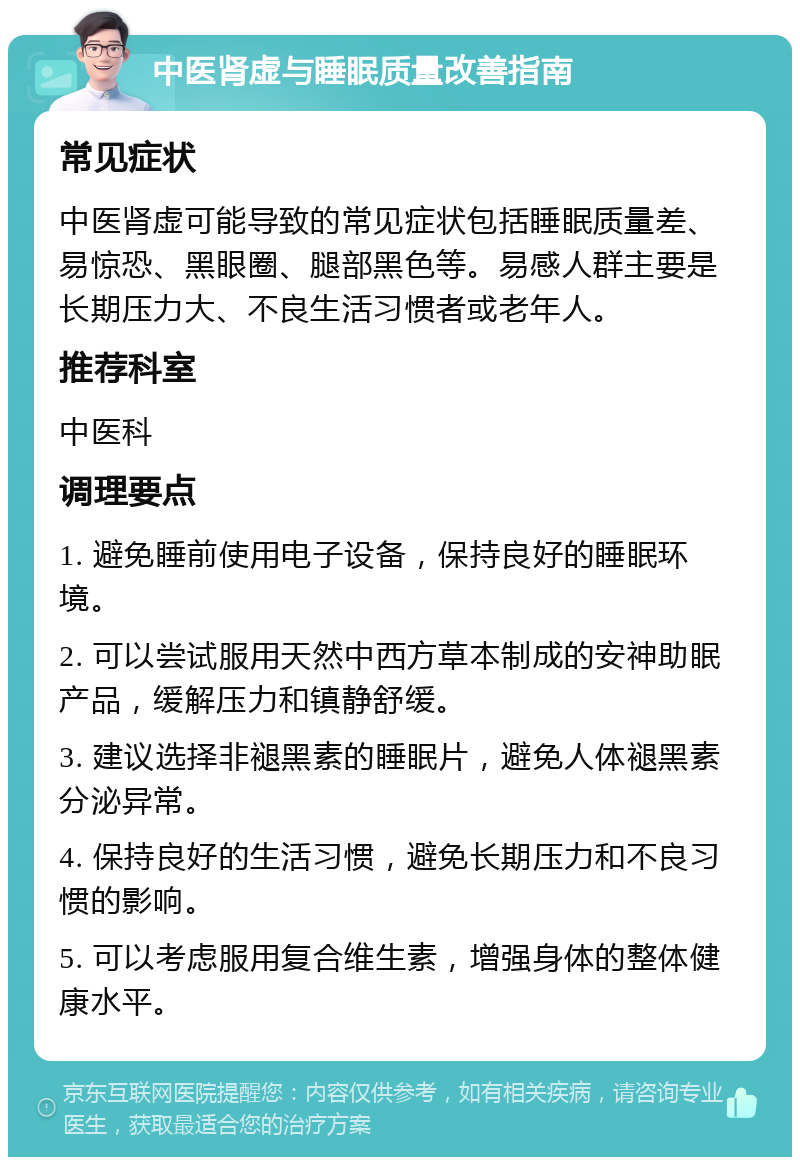 中医肾虚与睡眠质量改善指南 常见症状 中医肾虚可能导致的常见症状包括睡眠质量差、易惊恐、黑眼圈、腿部黑色等。易感人群主要是长期压力大、不良生活习惯者或老年人。 推荐科室 中医科 调理要点 1. 避免睡前使用电子设备，保持良好的睡眠环境。 2. 可以尝试服用天然中西方草本制成的安神助眠产品，缓解压力和镇静舒缓。 3. 建议选择非褪黑素的睡眠片，避免人体褪黑素分泌异常。 4. 保持良好的生活习惯，避免长期压力和不良习惯的影响。 5. 可以考虑服用复合维生素，增强身体的整体健康水平。