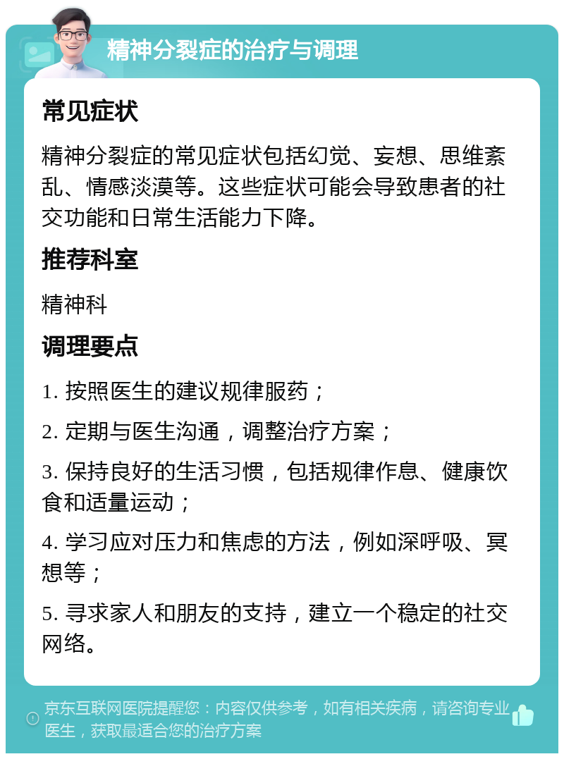 精神分裂症的治疗与调理 常见症状 精神分裂症的常见症状包括幻觉、妄想、思维紊乱、情感淡漠等。这些症状可能会导致患者的社交功能和日常生活能力下降。 推荐科室 精神科 调理要点 1. 按照医生的建议规律服药； 2. 定期与医生沟通，调整治疗方案； 3. 保持良好的生活习惯，包括规律作息、健康饮食和适量运动； 4. 学习应对压力和焦虑的方法，例如深呼吸、冥想等； 5. 寻求家人和朋友的支持，建立一个稳定的社交网络。