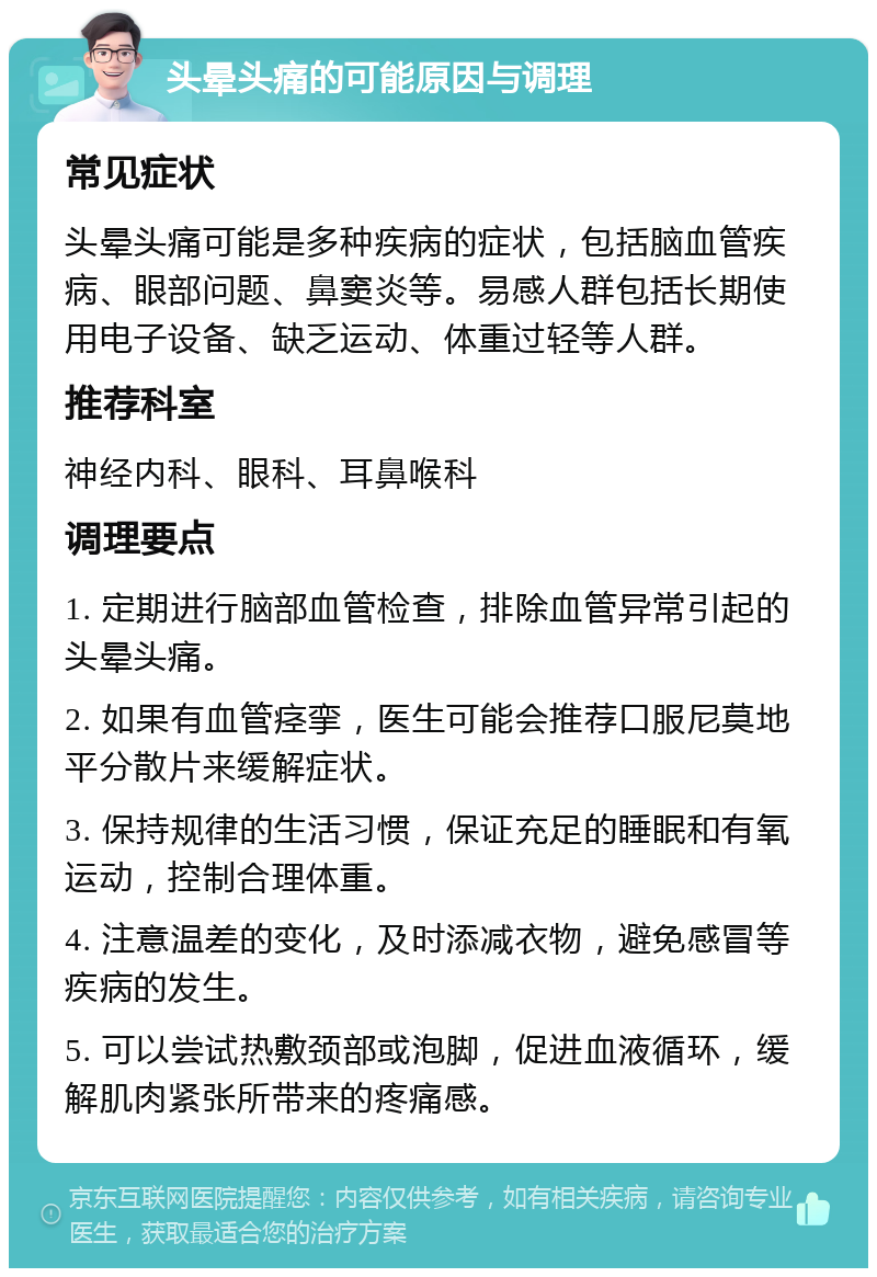 头晕头痛的可能原因与调理 常见症状 头晕头痛可能是多种疾病的症状，包括脑血管疾病、眼部问题、鼻窦炎等。易感人群包括长期使用电子设备、缺乏运动、体重过轻等人群。 推荐科室 神经内科、眼科、耳鼻喉科 调理要点 1. 定期进行脑部血管检查，排除血管异常引起的头晕头痛。 2. 如果有血管痉挛，医生可能会推荐口服尼莫地平分散片来缓解症状。 3. 保持规律的生活习惯，保证充足的睡眠和有氧运动，控制合理体重。 4. 注意温差的变化，及时添减衣物，避免感冒等疾病的发生。 5. 可以尝试热敷颈部或泡脚，促进血液循环，缓解肌肉紧张所带来的疼痛感。