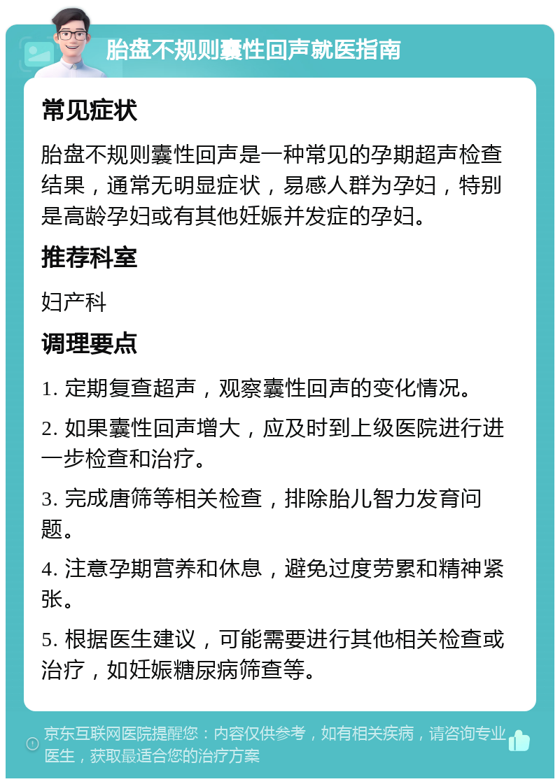 胎盘不规则囊性回声就医指南 常见症状 胎盘不规则囊性回声是一种常见的孕期超声检查结果，通常无明显症状，易感人群为孕妇，特别是高龄孕妇或有其他妊娠并发症的孕妇。 推荐科室 妇产科 调理要点 1. 定期复查超声，观察囊性回声的变化情况。 2. 如果囊性回声增大，应及时到上级医院进行进一步检查和治疗。 3. 完成唐筛等相关检查，排除胎儿智力发育问题。 4. 注意孕期营养和休息，避免过度劳累和精神紧张。 5. 根据医生建议，可能需要进行其他相关检查或治疗，如妊娠糖尿病筛查等。