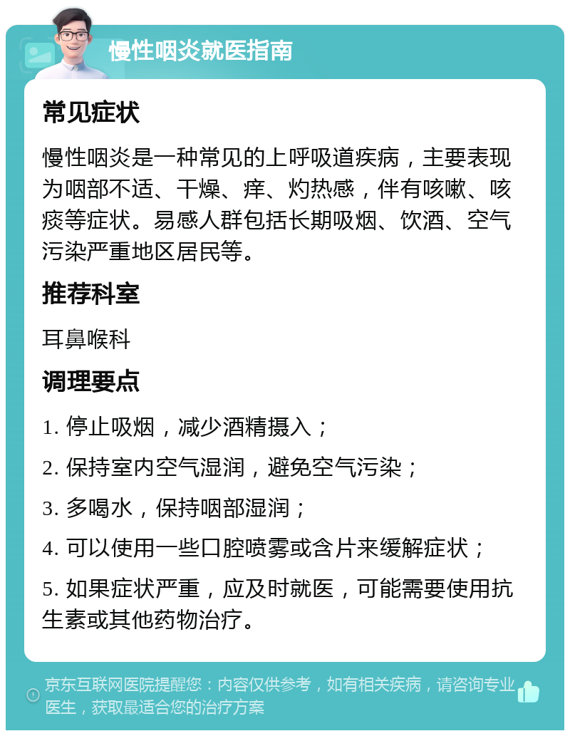 慢性咽炎就医指南 常见症状 慢性咽炎是一种常见的上呼吸道疾病，主要表现为咽部不适、干燥、痒、灼热感，伴有咳嗽、咳痰等症状。易感人群包括长期吸烟、饮酒、空气污染严重地区居民等。 推荐科室 耳鼻喉科 调理要点 1. 停止吸烟，减少酒精摄入； 2. 保持室内空气湿润，避免空气污染； 3. 多喝水，保持咽部湿润； 4. 可以使用一些口腔喷雾或含片来缓解症状； 5. 如果症状严重，应及时就医，可能需要使用抗生素或其他药物治疗。