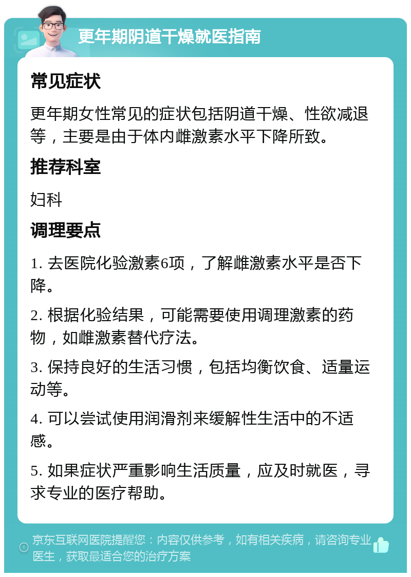 更年期阴道干燥就医指南 常见症状 更年期女性常见的症状包括阴道干燥、性欲减退等，主要是由于体内雌激素水平下降所致。 推荐科室 妇科 调理要点 1. 去医院化验激素6项，了解雌激素水平是否下降。 2. 根据化验结果，可能需要使用调理激素的药物，如雌激素替代疗法。 3. 保持良好的生活习惯，包括均衡饮食、适量运动等。 4. 可以尝试使用润滑剂来缓解性生活中的不适感。 5. 如果症状严重影响生活质量，应及时就医，寻求专业的医疗帮助。