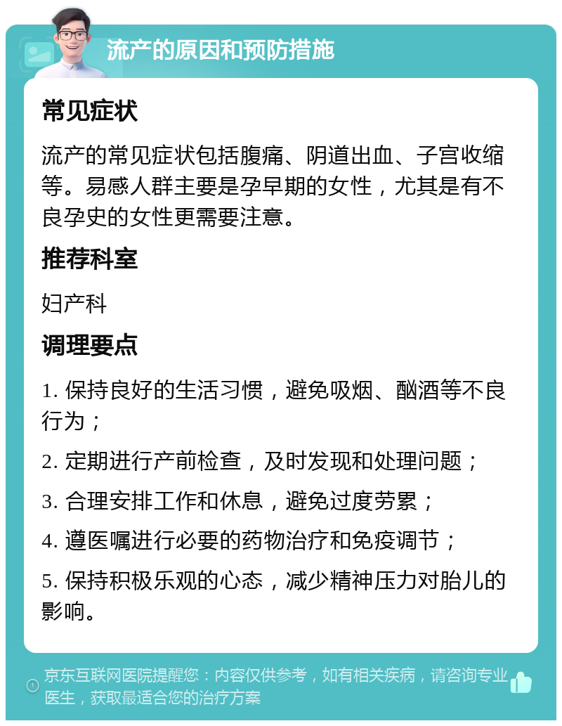 流产的原因和预防措施 常见症状 流产的常见症状包括腹痛、阴道出血、子宫收缩等。易感人群主要是孕早期的女性，尤其是有不良孕史的女性更需要注意。 推荐科室 妇产科 调理要点 1. 保持良好的生活习惯，避免吸烟、酗酒等不良行为； 2. 定期进行产前检查，及时发现和处理问题； 3. 合理安排工作和休息，避免过度劳累； 4. 遵医嘱进行必要的药物治疗和免疫调节； 5. 保持积极乐观的心态，减少精神压力对胎儿的影响。