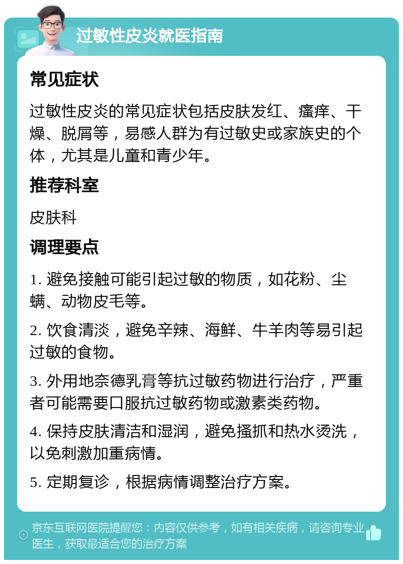 过敏性皮炎就医指南 常见症状 过敏性皮炎的常见症状包括皮肤发红、瘙痒、干燥、脱屑等，易感人群为有过敏史或家族史的个体，尤其是儿童和青少年。 推荐科室 皮肤科 调理要点 1. 避免接触可能引起过敏的物质，如花粉、尘螨、动物皮毛等。 2. 饮食清淡，避免辛辣、海鲜、牛羊肉等易引起过敏的食物。 3. 外用地奈德乳膏等抗过敏药物进行治疗，严重者可能需要口服抗过敏药物或激素类药物。 4. 保持皮肤清洁和湿润，避免搔抓和热水烫洗，以免刺激加重病情。 5. 定期复诊，根据病情调整治疗方案。