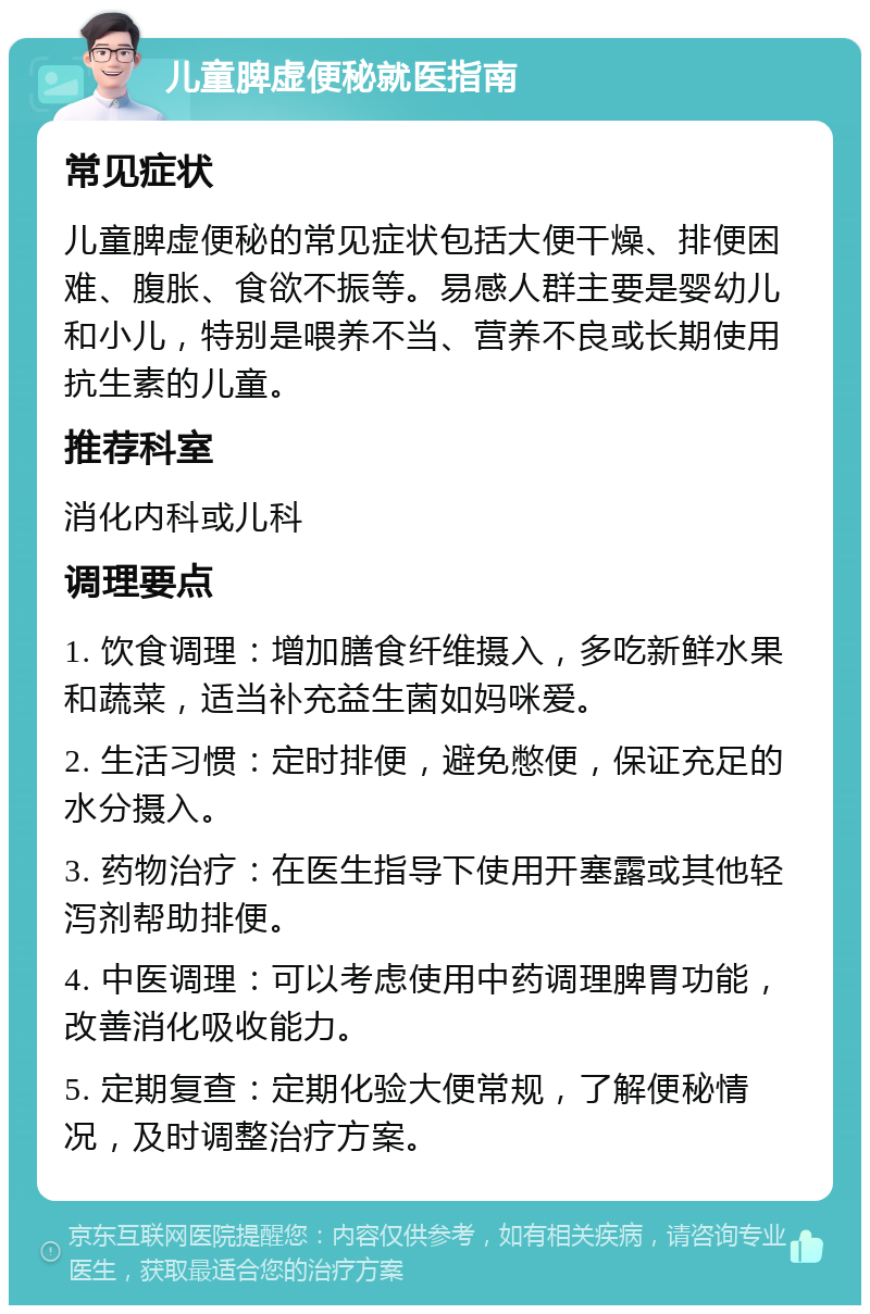 儿童脾虚便秘就医指南 常见症状 儿童脾虚便秘的常见症状包括大便干燥、排便困难、腹胀、食欲不振等。易感人群主要是婴幼儿和小儿，特别是喂养不当、营养不良或长期使用抗生素的儿童。 推荐科室 消化内科或儿科 调理要点 1. 饮食调理：增加膳食纤维摄入，多吃新鲜水果和蔬菜，适当补充益生菌如妈咪爱。 2. 生活习惯：定时排便，避免憋便，保证充足的水分摄入。 3. 药物治疗：在医生指导下使用开塞露或其他轻泻剂帮助排便。 4. 中医调理：可以考虑使用中药调理脾胃功能，改善消化吸收能力。 5. 定期复查：定期化验大便常规，了解便秘情况，及时调整治疗方案。