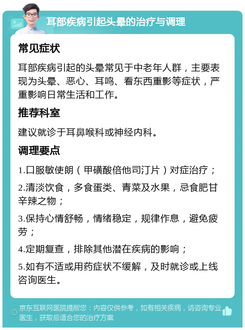 耳部疾病引起头晕的治疗与调理 常见症状 耳部疾病引起的头晕常见于中老年人群，主要表现为头晕、恶心、耳鸣、看东西重影等症状，严重影响日常生活和工作。 推荐科室 建议就诊于耳鼻喉科或神经内科。 调理要点 1.口服敏使朗（甲磺酸倍他司汀片）对症治疗； 2.清淡饮食，多食蛋类、青菜及水果，忌食肥甘辛辣之物； 3.保持心情舒畅，情绪稳定，规律作息，避免疲劳； 4.定期复查，排除其他潜在疾病的影响； 5.如有不适或用药症状不缓解，及时就诊或上线咨询医生。