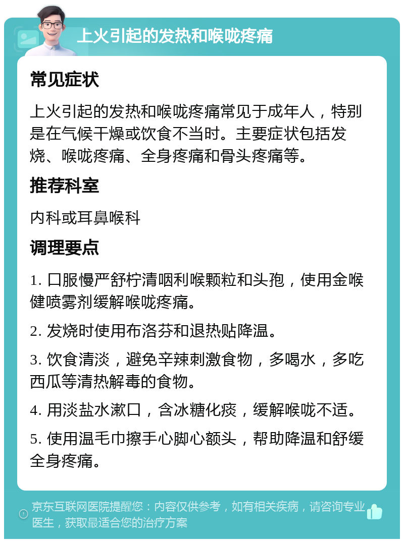 上火引起的发热和喉咙疼痛 常见症状 上火引起的发热和喉咙疼痛常见于成年人，特别是在气候干燥或饮食不当时。主要症状包括发烧、喉咙疼痛、全身疼痛和骨头疼痛等。 推荐科室 内科或耳鼻喉科 调理要点 1. 口服慢严舒柠清咽利喉颗粒和头孢，使用金喉健喷雾剂缓解喉咙疼痛。 2. 发烧时使用布洛芬和退热贴降温。 3. 饮食清淡，避免辛辣刺激食物，多喝水，多吃西瓜等清热解毒的食物。 4. 用淡盐水漱口，含冰糖化痰，缓解喉咙不适。 5. 使用温毛巾擦手心脚心额头，帮助降温和舒缓全身疼痛。