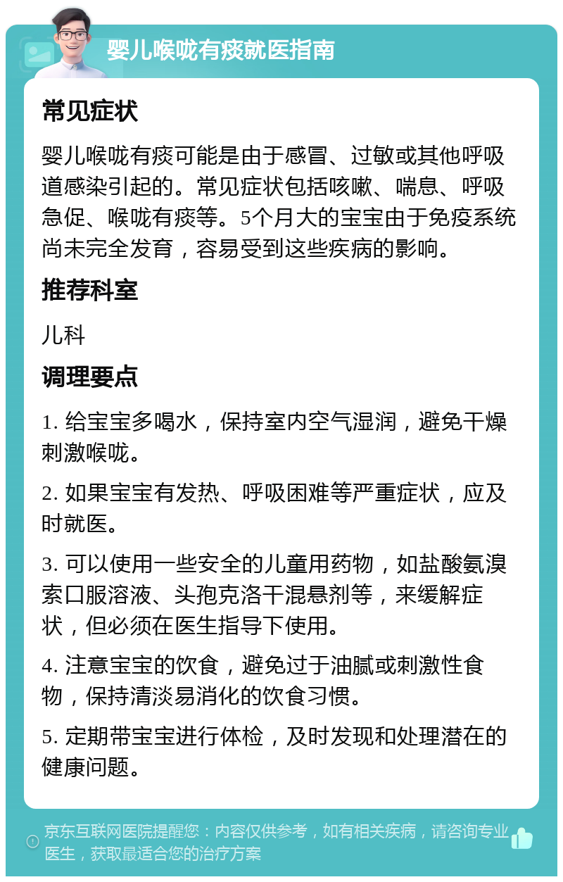 婴儿喉咙有痰就医指南 常见症状 婴儿喉咙有痰可能是由于感冒、过敏或其他呼吸道感染引起的。常见症状包括咳嗽、喘息、呼吸急促、喉咙有痰等。5个月大的宝宝由于免疫系统尚未完全发育，容易受到这些疾病的影响。 推荐科室 儿科 调理要点 1. 给宝宝多喝水，保持室内空气湿润，避免干燥刺激喉咙。 2. 如果宝宝有发热、呼吸困难等严重症状，应及时就医。 3. 可以使用一些安全的儿童用药物，如盐酸氨溴索口服溶液、头孢克洛干混悬剂等，来缓解症状，但必须在医生指导下使用。 4. 注意宝宝的饮食，避免过于油腻或刺激性食物，保持清淡易消化的饮食习惯。 5. 定期带宝宝进行体检，及时发现和处理潜在的健康问题。