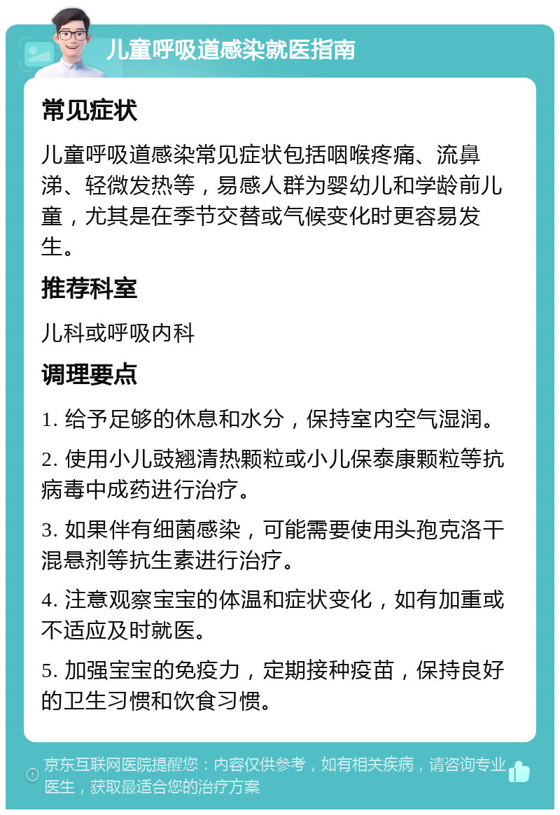 儿童呼吸道感染就医指南 常见症状 儿童呼吸道感染常见症状包括咽喉疼痛、流鼻涕、轻微发热等，易感人群为婴幼儿和学龄前儿童，尤其是在季节交替或气候变化时更容易发生。 推荐科室 儿科或呼吸内科 调理要点 1. 给予足够的休息和水分，保持室内空气湿润。 2. 使用小儿豉翘清热颗粒或小儿保泰康颗粒等抗病毒中成药进行治疗。 3. 如果伴有细菌感染，可能需要使用头孢克洛干混悬剂等抗生素进行治疗。 4. 注意观察宝宝的体温和症状变化，如有加重或不适应及时就医。 5. 加强宝宝的免疫力，定期接种疫苗，保持良好的卫生习惯和饮食习惯。